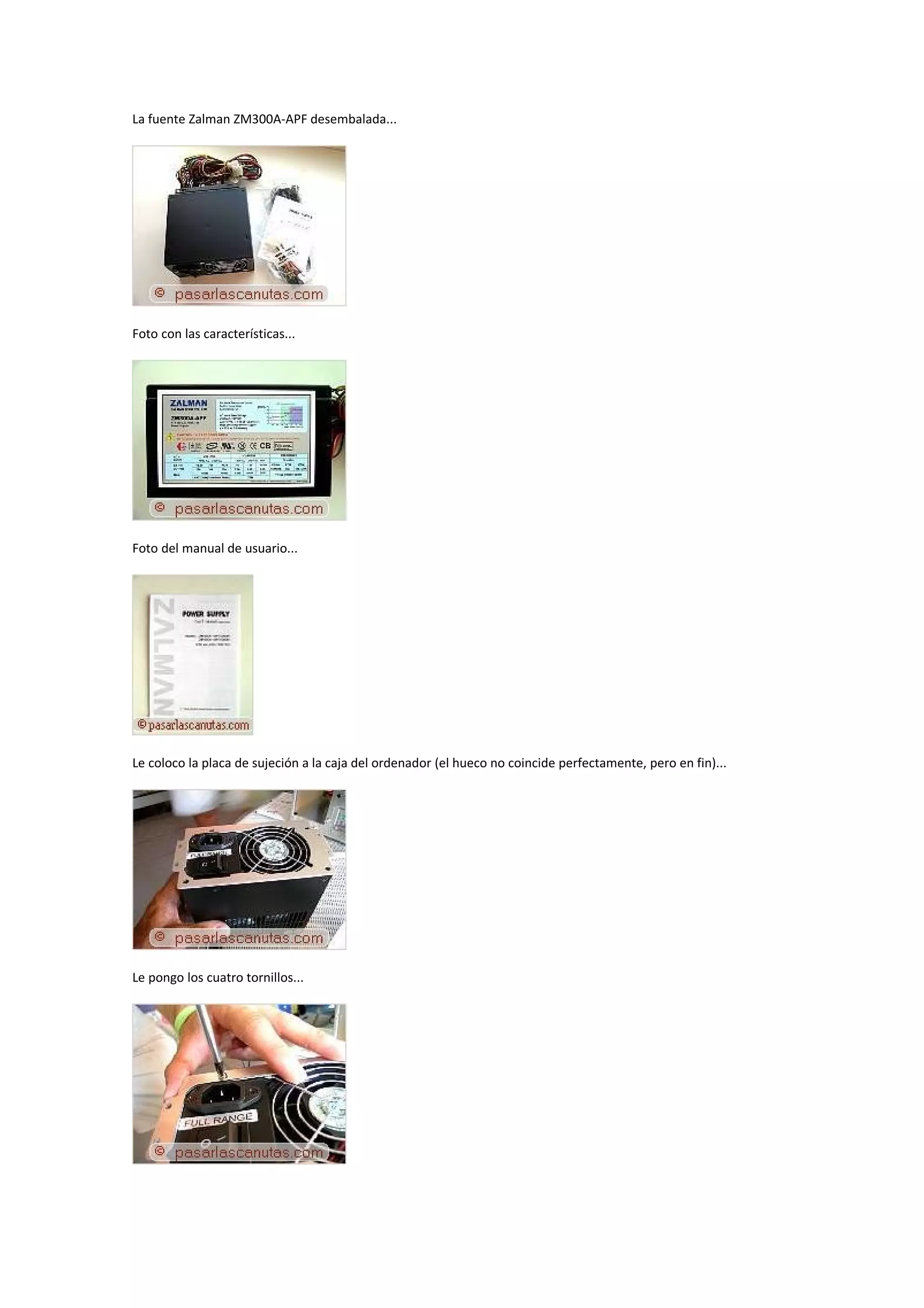 La fuente Zalman ZM300A-APF desembalada...




Foto con las características...




Foto del manual de usuario...




Le coloco la placa de sujeción a la caja del ordenador (el hueco no coincide perfectamente, pero en fin)...




Le pongo los cuatro tornillos...
 