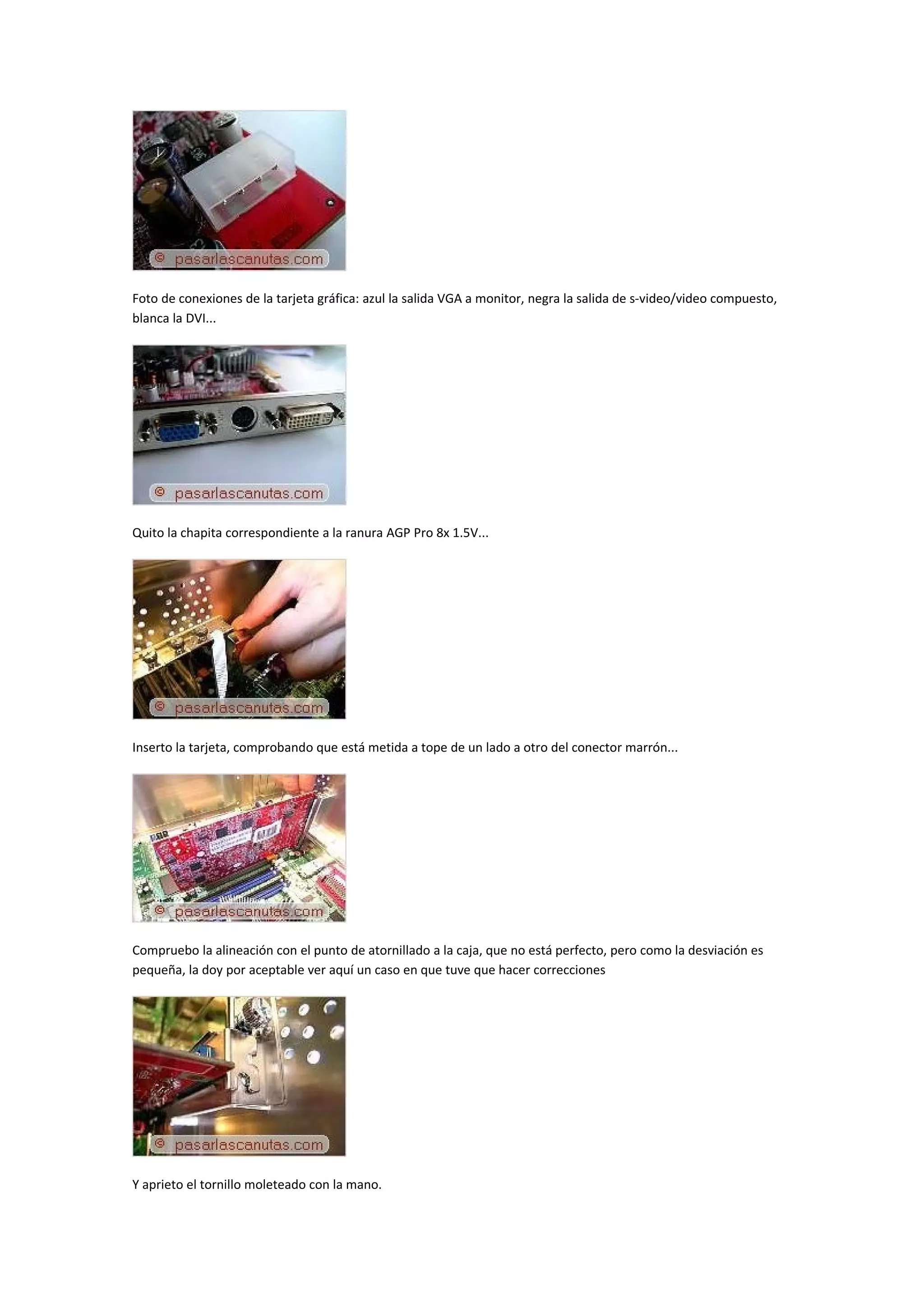 Foto de conexiones de la tarjeta gráfica: azul la salida VGA a monitor, negra la salida de s-video/video compuesto,
blanca la DVI...




Quito la chapita correspondiente a la ranura AGP Pro 8x 1.5V...




Inserto la tarjeta, comprobando que está metida a tope de un lado a otro del conector marrón...




Compruebo la alineación con el punto de atornillado a la caja, que no está perfecto, pero como la desviación es
pequeña, la doy por aceptable ver aquí un caso en que tuve que hacer correcciones




Y aprieto el tornillo moleteado con la mano.
 
