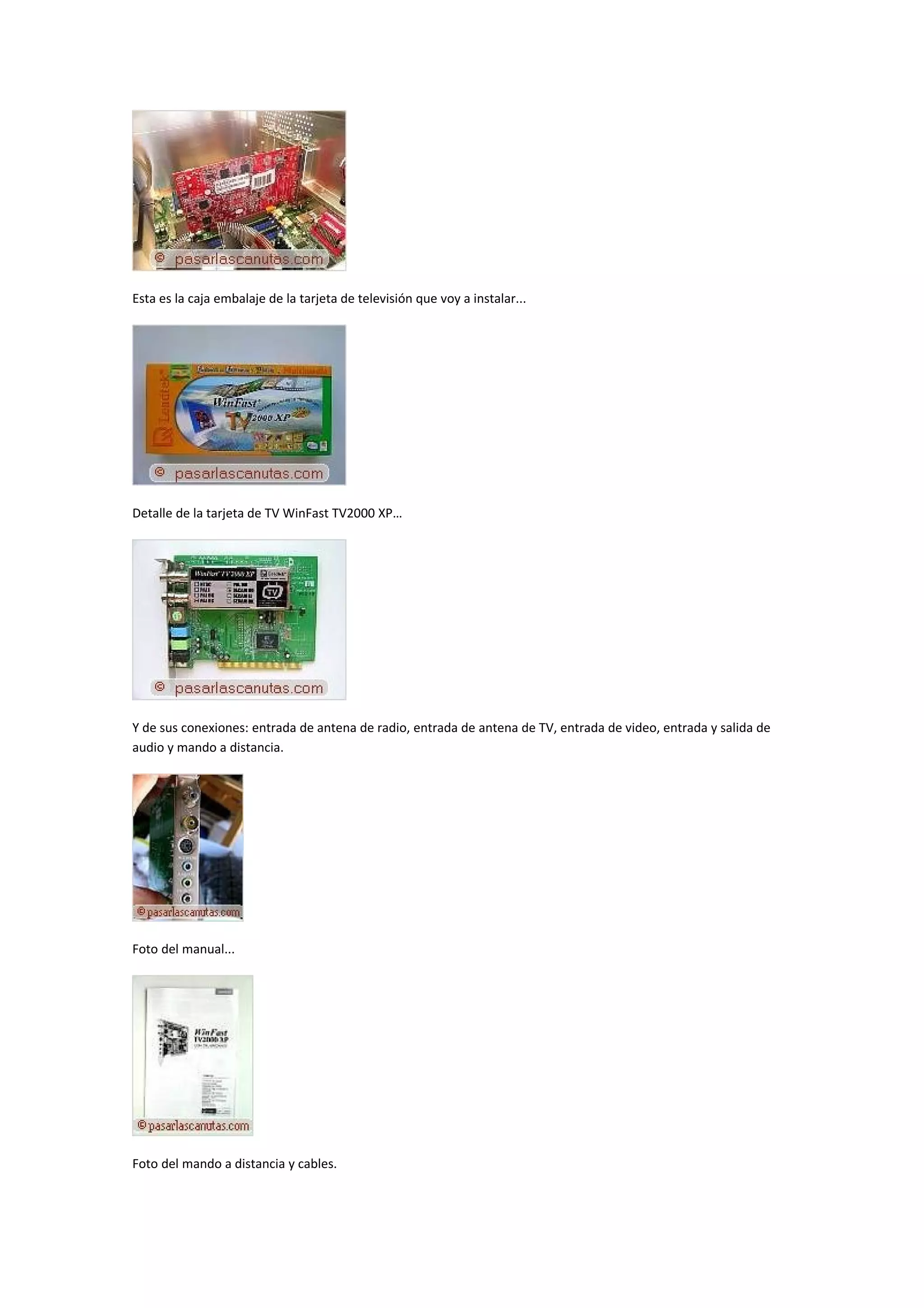 Esta es la caja embalaje de la tarjeta de televisión que voy a instalar...




Detalle de la tarjeta de TV WinFast TV2000 XP…




Y de sus conexiones: entrada de antena de radio, entrada de antena de TV, entrada de video, entrada y salida de
audio y mando a distancia.




Foto del manual...




Foto del mando a distancia y cables.
 