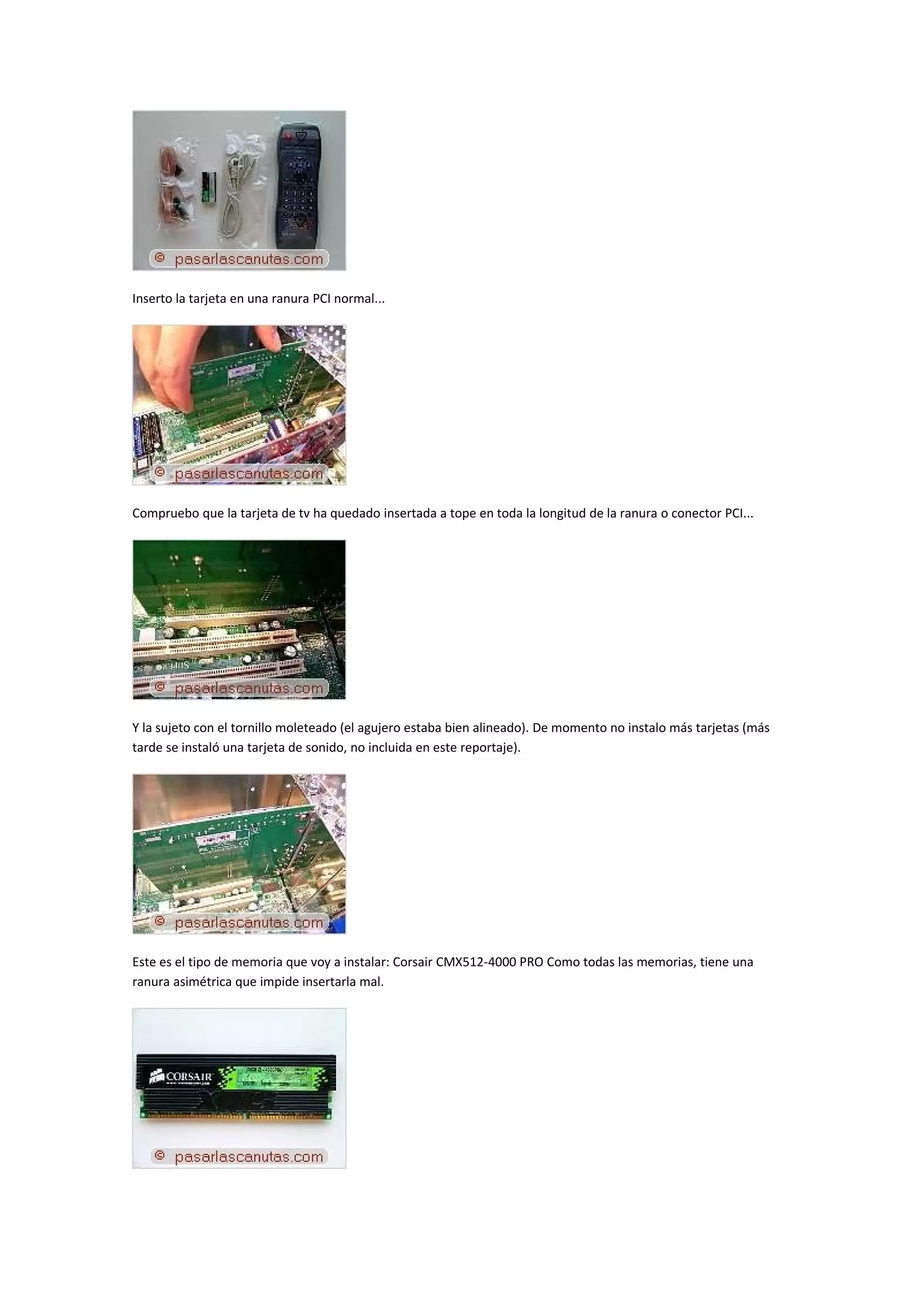 Inserto la tarjeta en una ranura PCI normal...




Compruebo que la tarjeta de tv ha quedado insertada a tope en toda la longitud de la ranura o conector PCI...




Y la sujeto con el tornillo moleteado (el agujero estaba bien alineado). De momento no instalo más tarjetas (más
tarde se instaló una tarjeta de sonido, no incluida en este reportaje).




Este es el tipo de memoria que voy a instalar: Corsair CMX512-4000 PRO Como todas las memorias, tiene una
ranura asimétrica que impide insertarla mal.
 