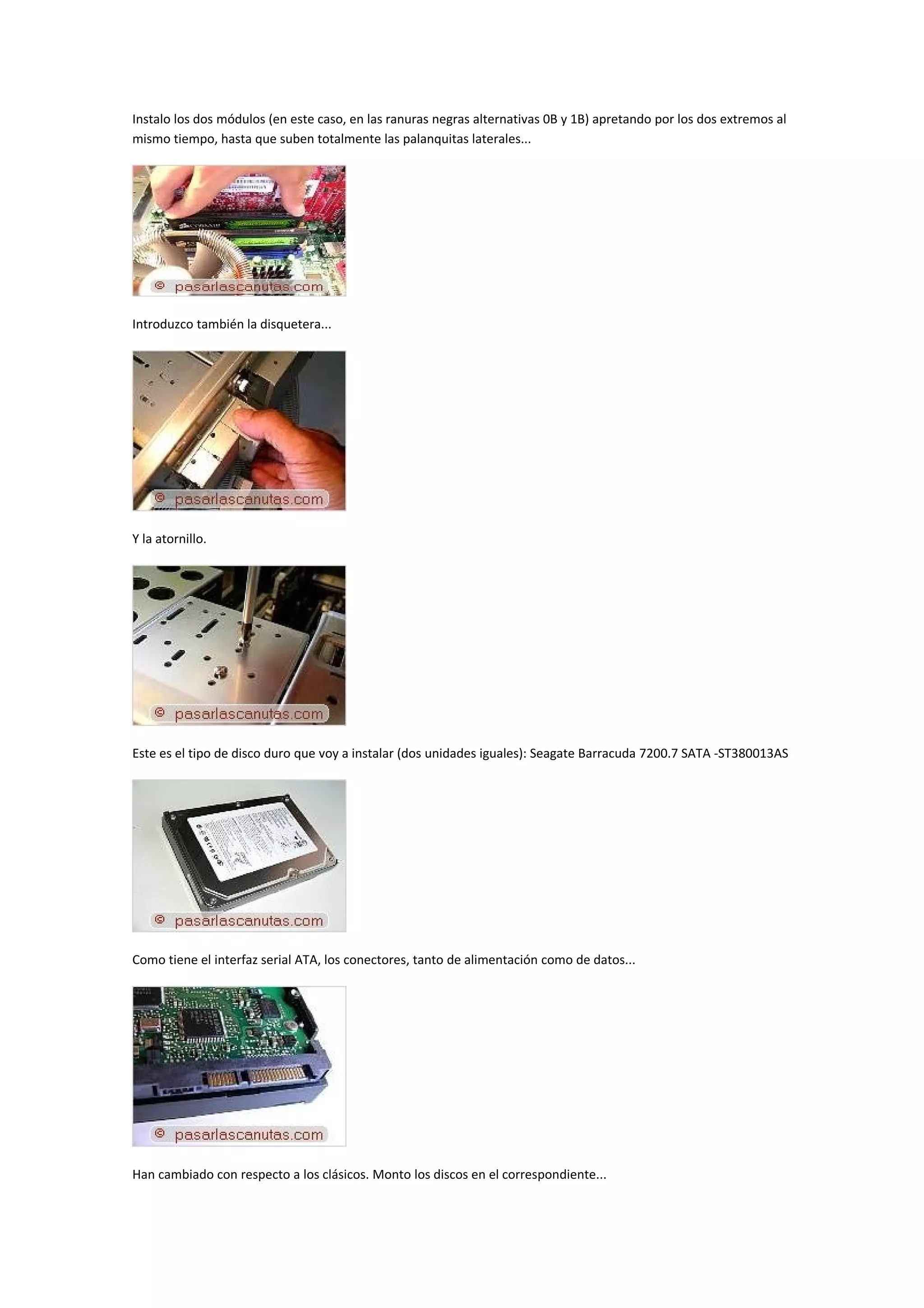 Instalo los dos módulos (en este caso, en las ranuras negras alternativas 0B y 1B) apretando por los dos extremos al
mismo tiempo, hasta que suben totalmente las palanquitas laterales...




Introduzco también la disquetera...




Y la atornillo.




Este es el tipo de disco duro que voy a instalar (dos unidades iguales): Seagate Barracuda 7200.7 SATA -ST380013AS




Como tiene el interfaz serial ATA, los conectores, tanto de alimentación como de datos...




Han cambiado con respecto a los clásicos. Monto los discos en el correspondiente...
 