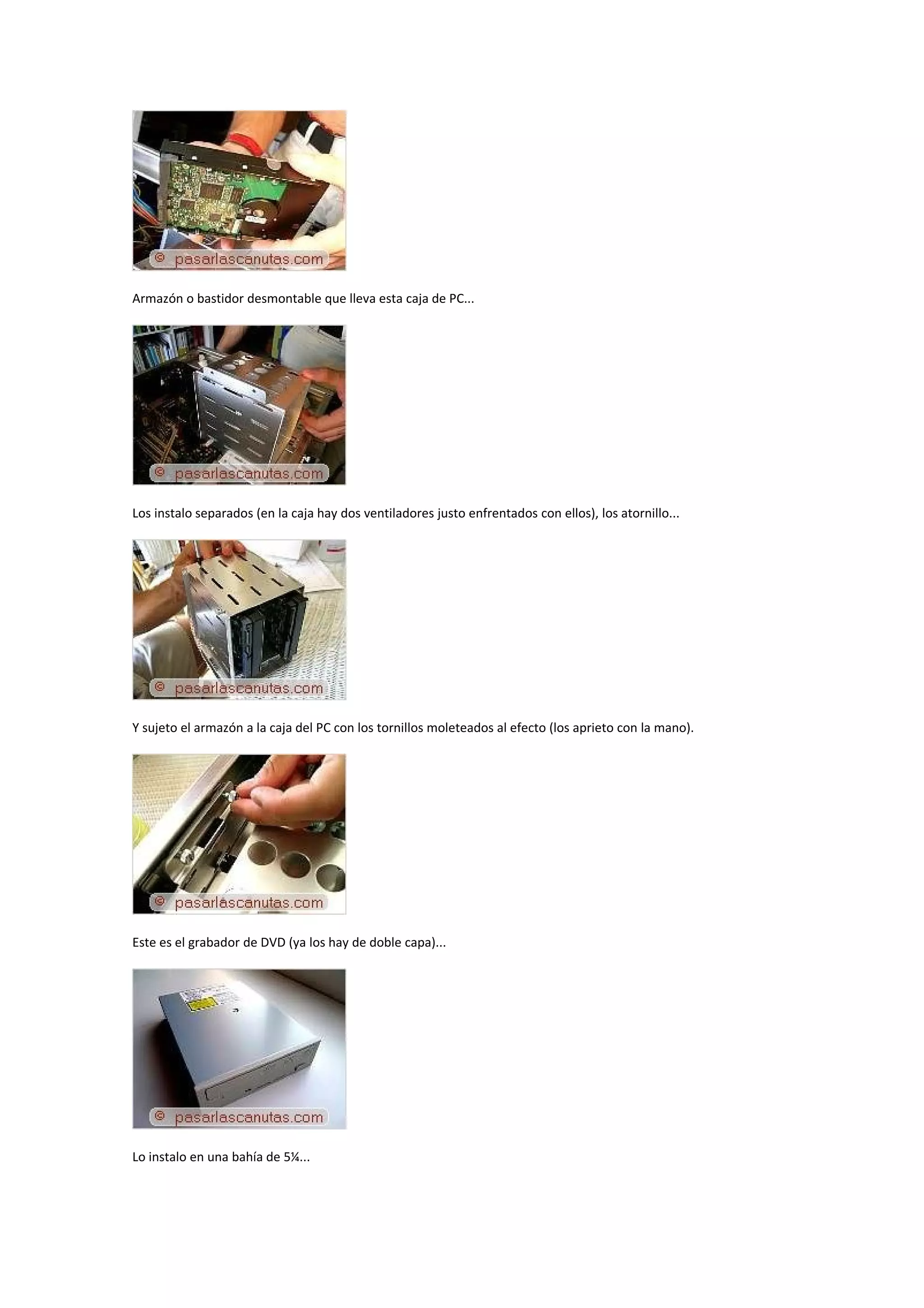Armazón o bastidor desmontable que lleva esta caja de PC...




Los instalo separados (en la caja hay dos ventiladores justo enfrentados con ellos), los atornillo...




Y sujeto el armazón a la caja del PC con los tornillos moleteados al efecto (los aprieto con la mano).




Este es el grabador de DVD (ya los hay de doble capa)...




Lo instalo en una bahía de 5¼...
 