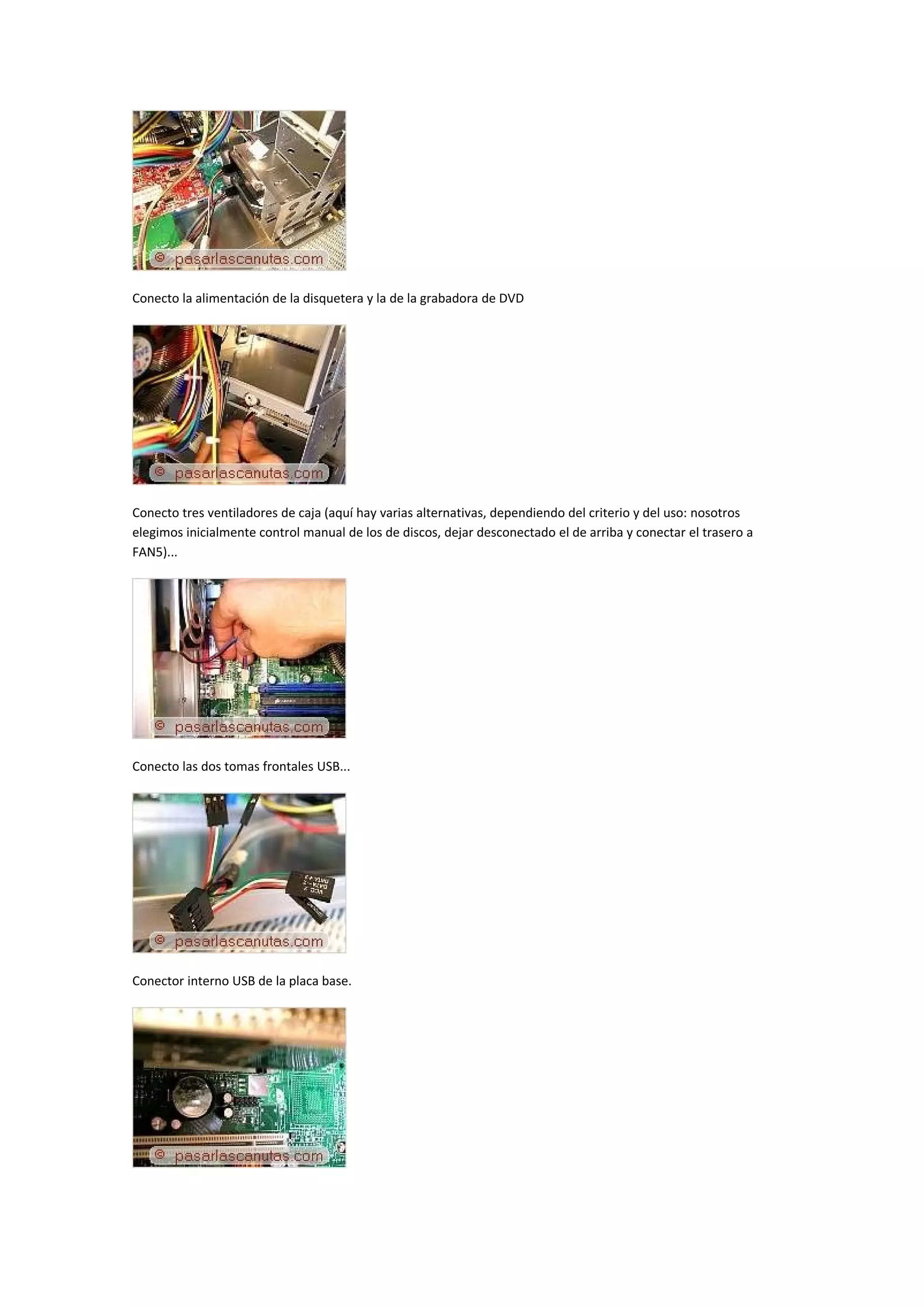 Conecto la alimentación de la disquetera y la de la grabadora de DVD




Conecto tres ventiladores de caja (aquí hay varias alternativas, dependiendo del criterio y del uso: nosotros
elegimos inicialmente control manual de los de discos, dejar desconectado el de arriba y conectar el trasero a
FAN5)...




Conecto las dos tomas frontales USB...




Conector interno USB de la placa base.
 
