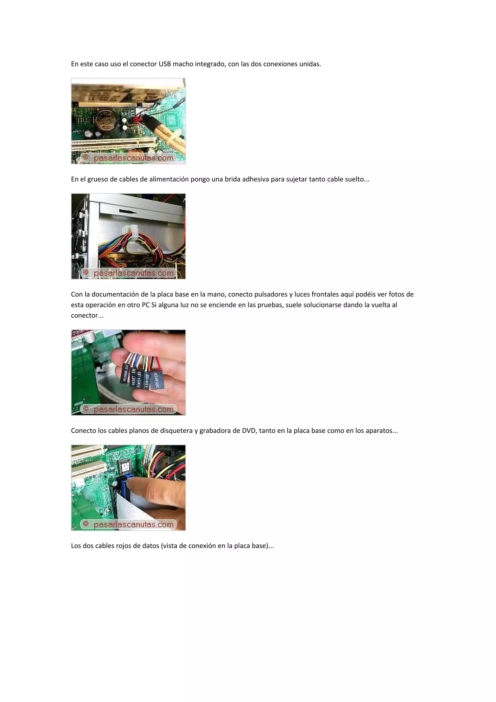 En este caso uso el conector USB macho integrado, con las dos conexiones unidas.




En el grueso de cables de alimentación pongo una brida adhesiva para sujetar tanto cable suelto...




Con la documentación de la placa base en la mano, conecto pulsadores y luces frontales aquí podéis ver fotos de
esta operación en otro PC Si alguna luz no se enciende en las pruebas, suele solucionarse dando la vuelta al
conector...




Conecto los cables planos de disquetera y grabadora de DVD, tanto en la placa base como en los aparatos...




Los dos cables rojos de datos (vista de conexión en la placa base)...
 