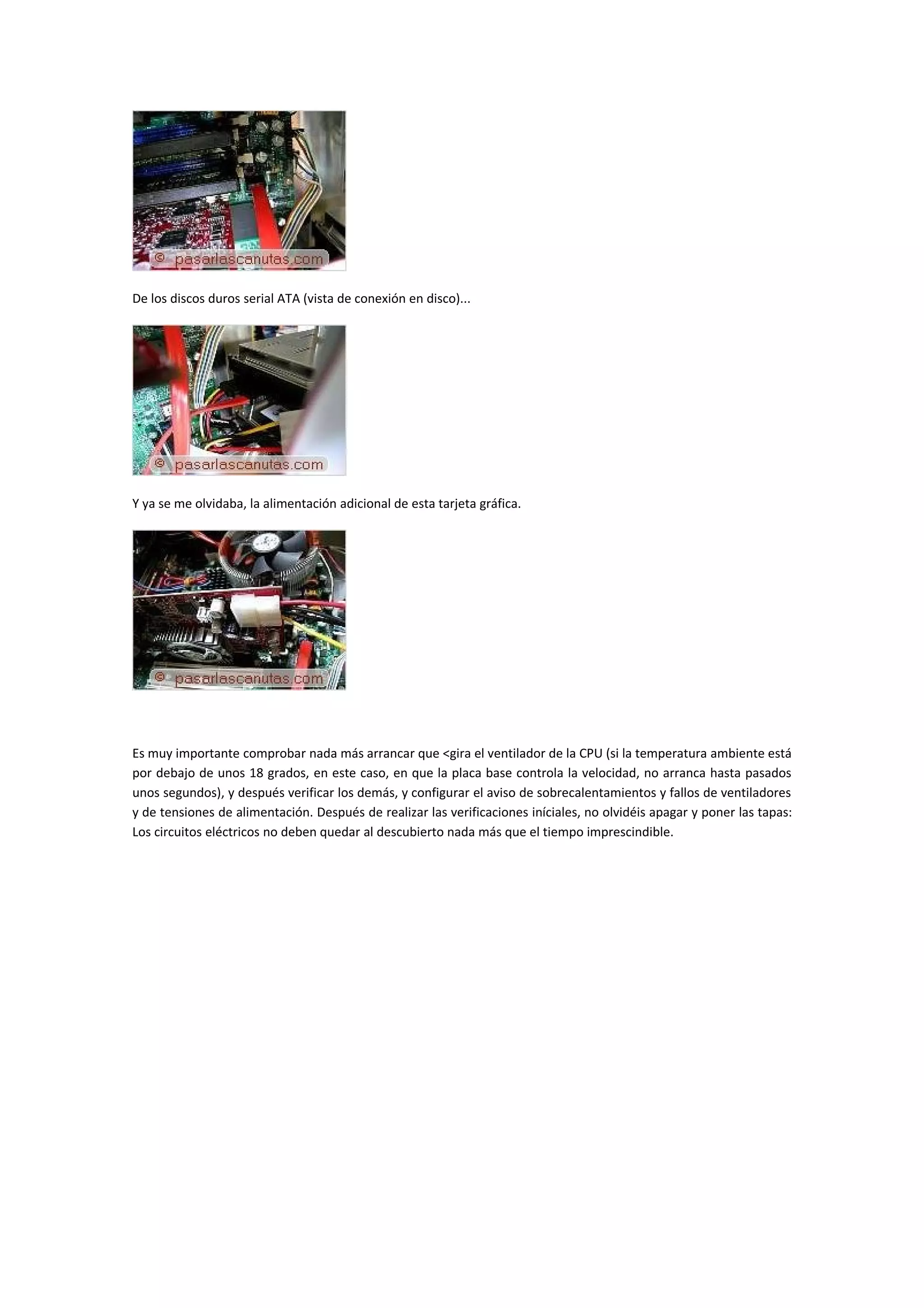 De los discos duros serial ATA (vista de conexión en disco)...




Y ya se me olvidaba, la alimentación adicional de esta tarjeta gráfica.




Es muy importante comprobar nada más arrancar que <gira el ventilador de la CPU (si la temperatura ambiente está
por debajo de unos 18 grados, en este caso, en que la placa base controla la velocidad, no arranca hasta pasados
unos segundos), y después verificar los demás, y configurar el aviso de sobrecalentamientos y fallos de ventiladores
y de tensiones de alimentación. Después de realizar las verificaciones iníciales, no olvidéis apagar y poner las tapas:
Los circuitos eléctricos no deben quedar al descubierto nada más que el tiempo imprescindible.
 