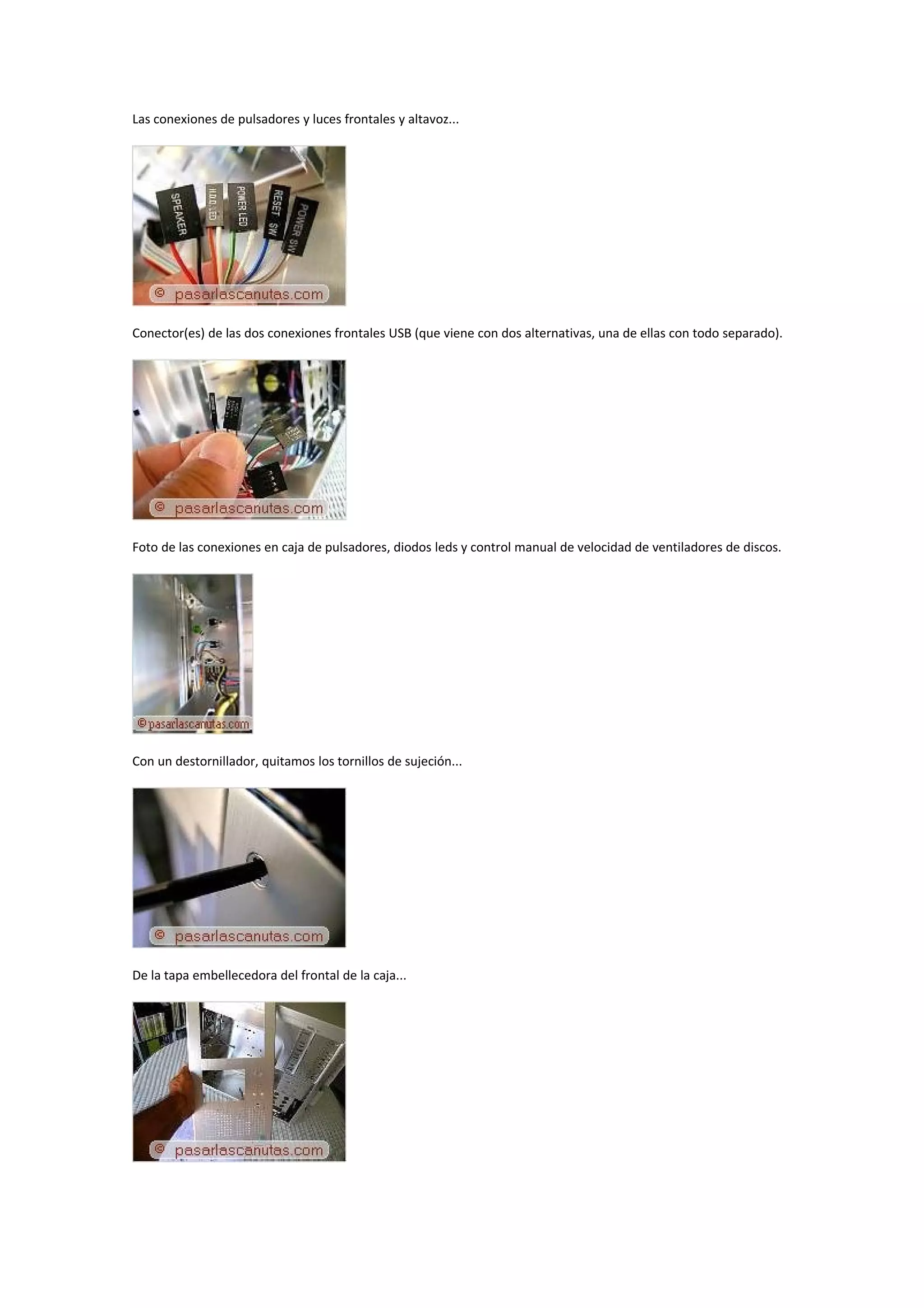 Las conexiones de pulsadores y luces frontales y altavoz...




Conector(es) de las dos conexiones frontales USB (que viene con dos alternativas, una de ellas con todo separado).




Foto de las conexiones en caja de pulsadores, diodos leds y control manual de velocidad de ventiladores de discos.




Con un destornillador, quitamos los tornillos de sujeción...




De la tapa embellecedora del frontal de la caja...
 