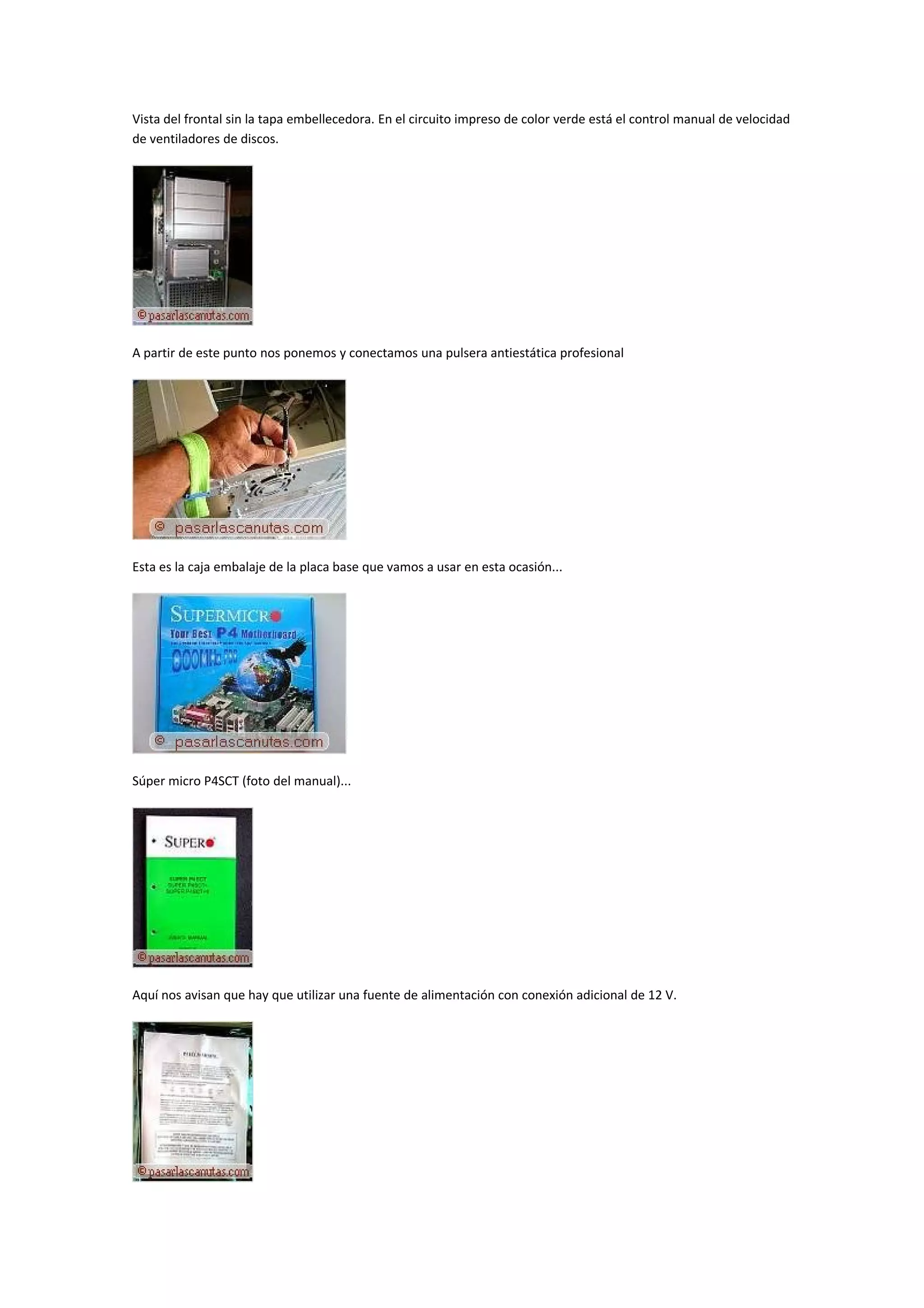 Vista del frontal sin la tapa embellecedora. En el circuito impreso de color verde está el control manual de velocidad
de ventiladores de discos.




A partir de este punto nos ponemos y conectamos una pulsera antiestática profesional




Esta es la caja embalaje de la placa base que vamos a usar en esta ocasión...




Súper micro P4SCT (foto del manual)...




Aquí nos avisan que hay que utilizar una fuente de alimentación con conexión adicional de 12 V.
 
