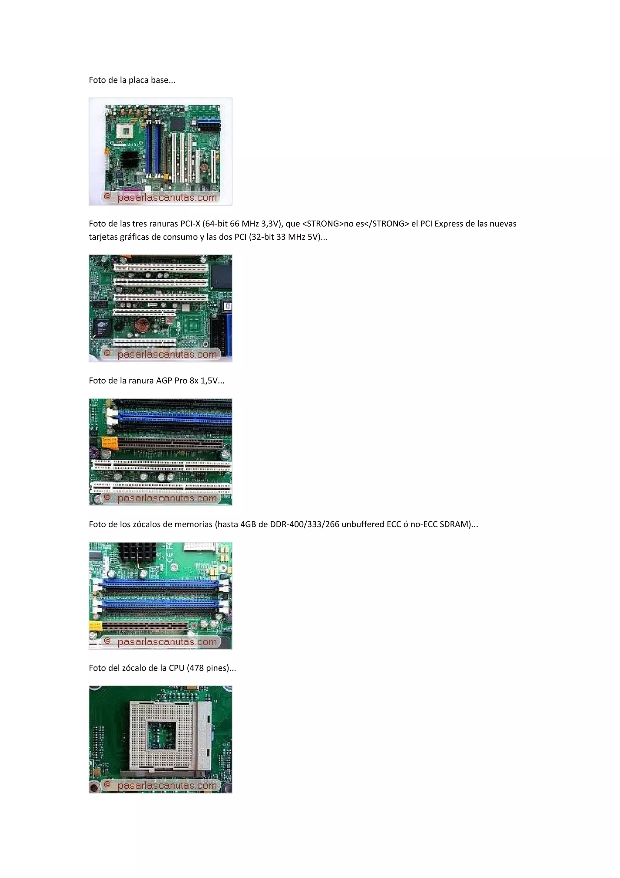 Foto de la placa base...




Foto de las tres ranuras PCI-X (64-bit 66 MHz 3,3V), que <STRONG>no es</STRONG> el PCI Express de las nuevas
tarjetas gráficas de consumo y las dos PCI (32-bit 33 MHz 5V)...




Foto de la ranura AGP Pro 8x 1,5V...




Foto de los zócalos de memorias (hasta 4GB de DDR-400/333/266 unbuffered ECC ó no-ECC SDRAM)...




Foto del zócalo de la CPU (478 pines)...
 