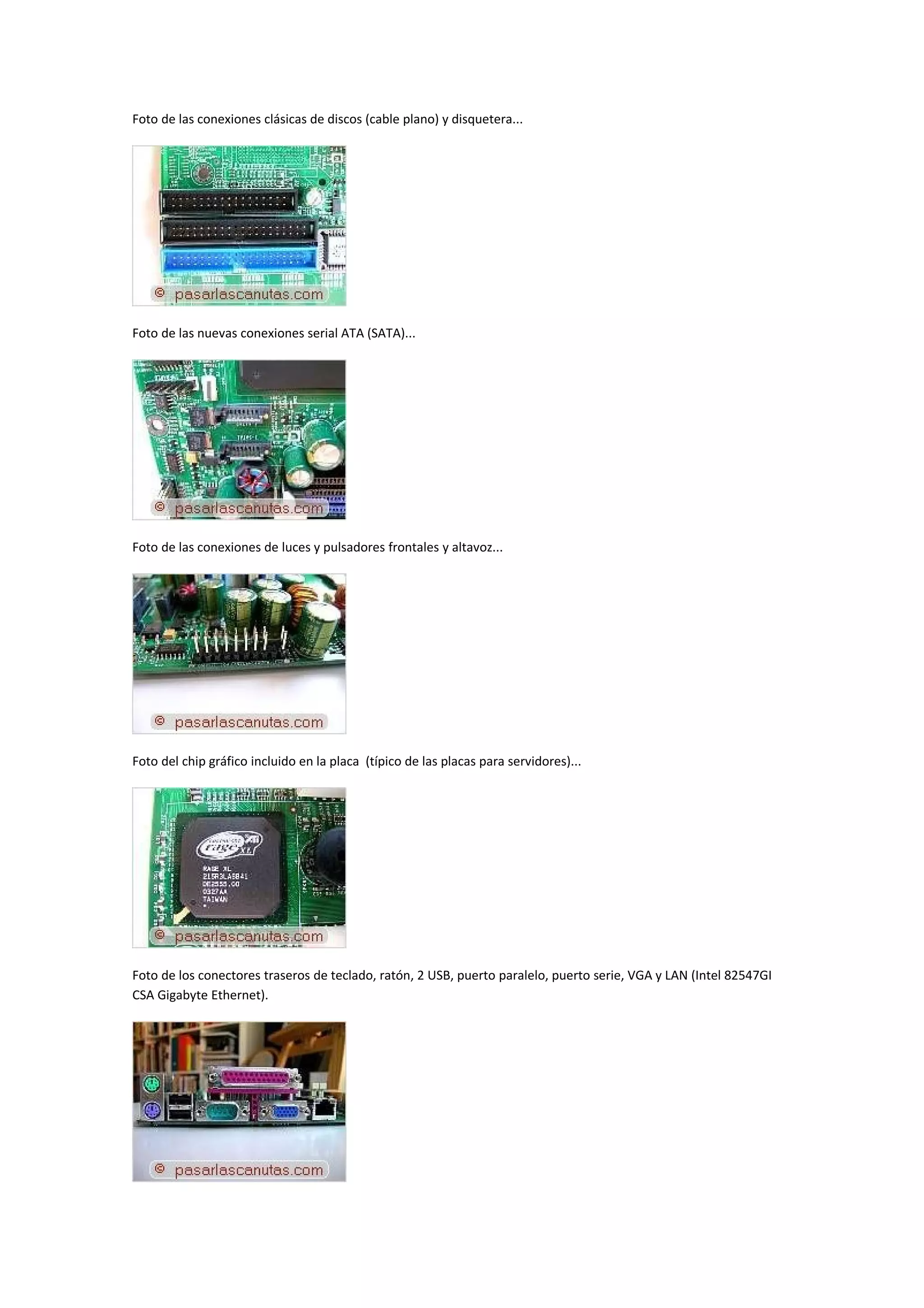 Foto de las conexiones clásicas de discos (cable plano) y disquetera...




Foto de las nuevas conexiones serial ATA (SATA)...




Foto de las conexiones de luces y pulsadores frontales y altavoz...




Foto del chip gráfico incluido en la placa (típico de las placas para servidores)...




Foto de los conectores traseros de teclado, ratón, 2 USB, puerto paralelo, puerto serie, VGA y LAN (Intel 82547GI
CSA Gigabyte Ethernet).
 