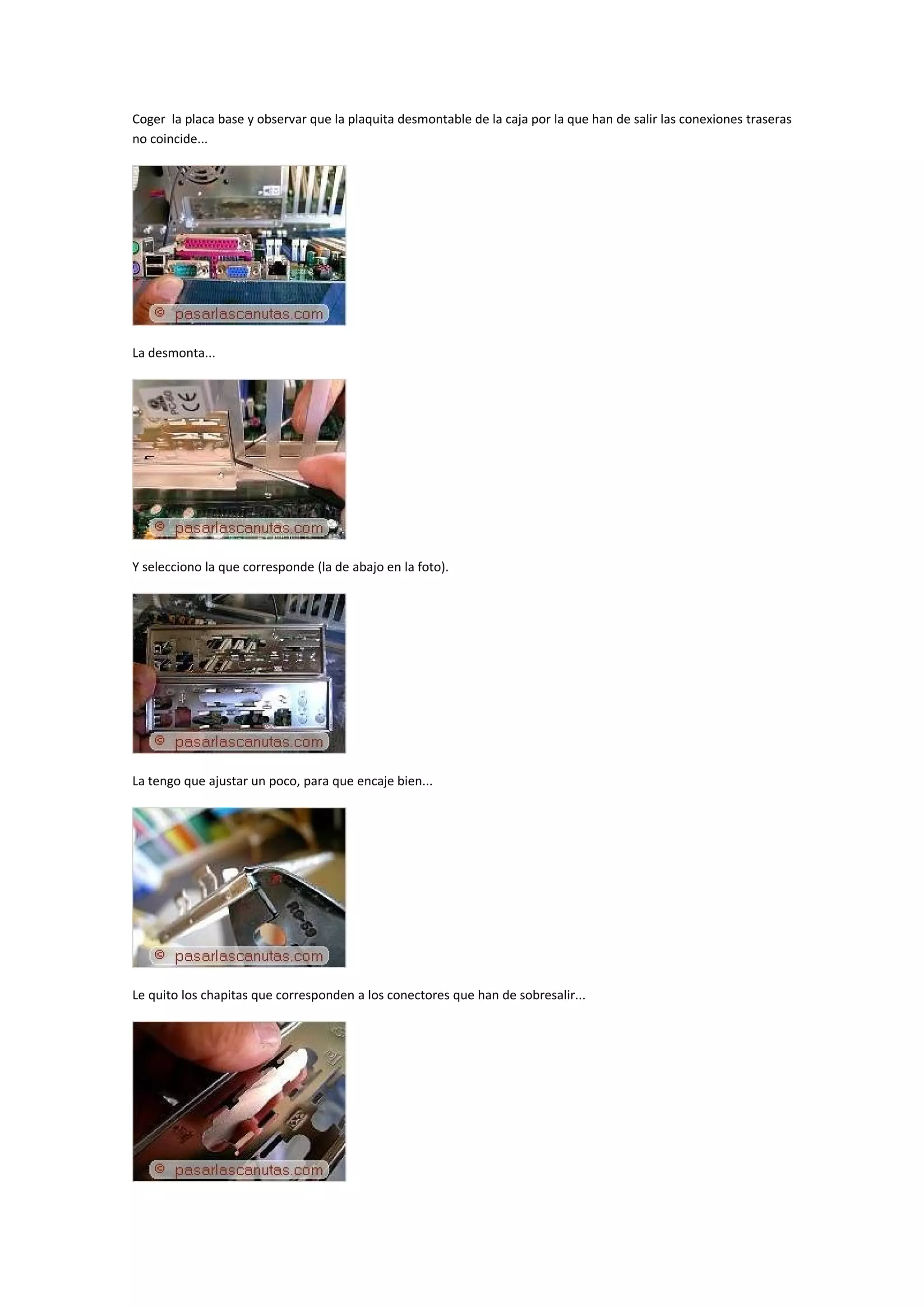 Coger la placa base y observar que la plaquita desmontable de la caja por la que han de salir las conexiones traseras
no coincide...




La desmonta...




Y selecciono la que corresponde (la de abajo en la foto).




La tengo que ajustar un poco, para que encaje bien...




Le quito los chapitas que corresponden a los conectores que han de sobresalir...
 