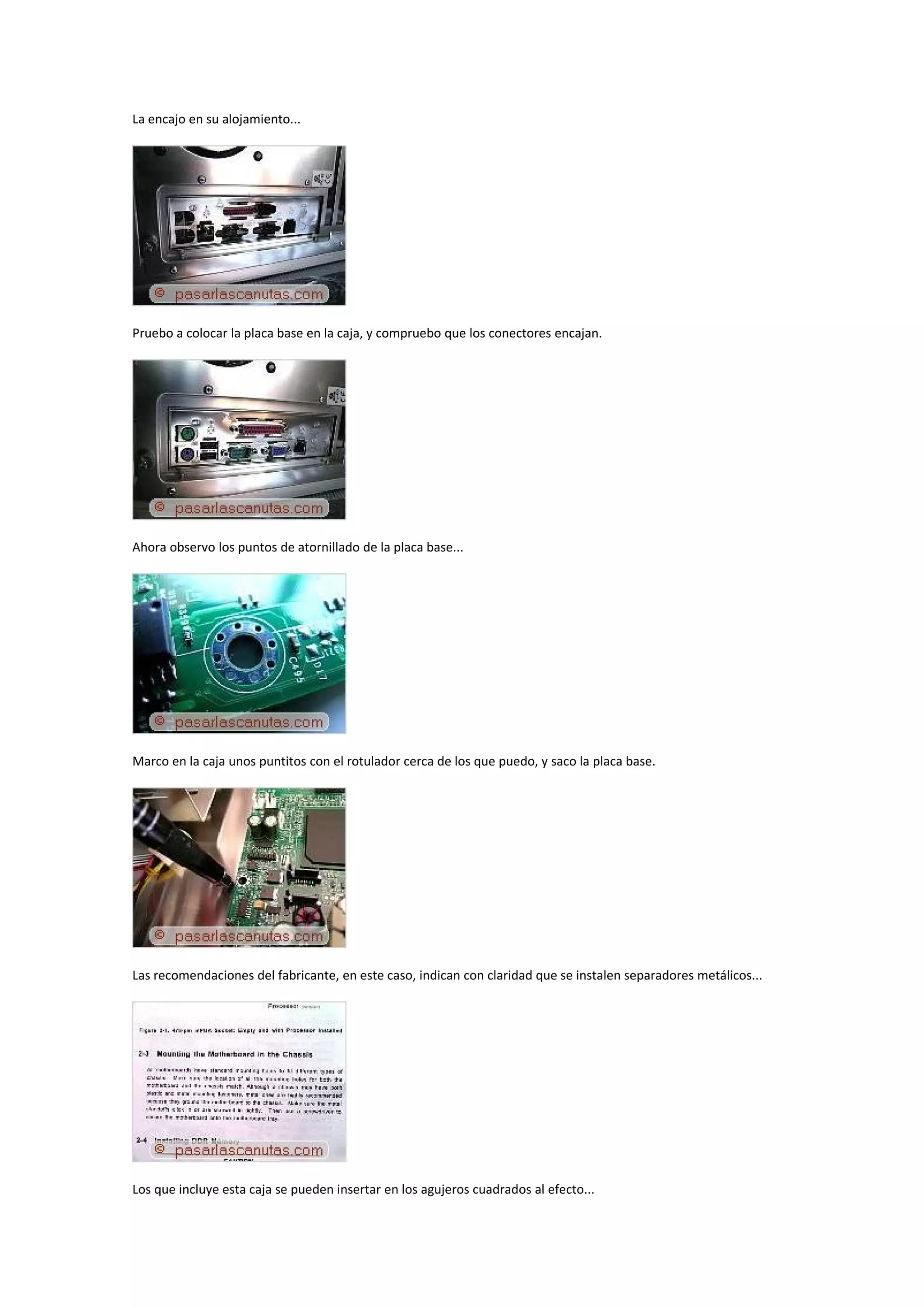 La encajo en su alojamiento...




Pruebo a colocar la placa base en la caja, y compruebo que los conectores encajan.




Ahora observo los puntos de atornillado de la placa base...




Marco en la caja unos puntitos con el rotulador cerca de los que puedo, y saco la placa base.




Las recomendaciones del fabricante, en este caso, indican con claridad que se instalen separadores metálicos...




Los que incluye esta caja se pueden insertar en los agujeros cuadrados al efecto...
 