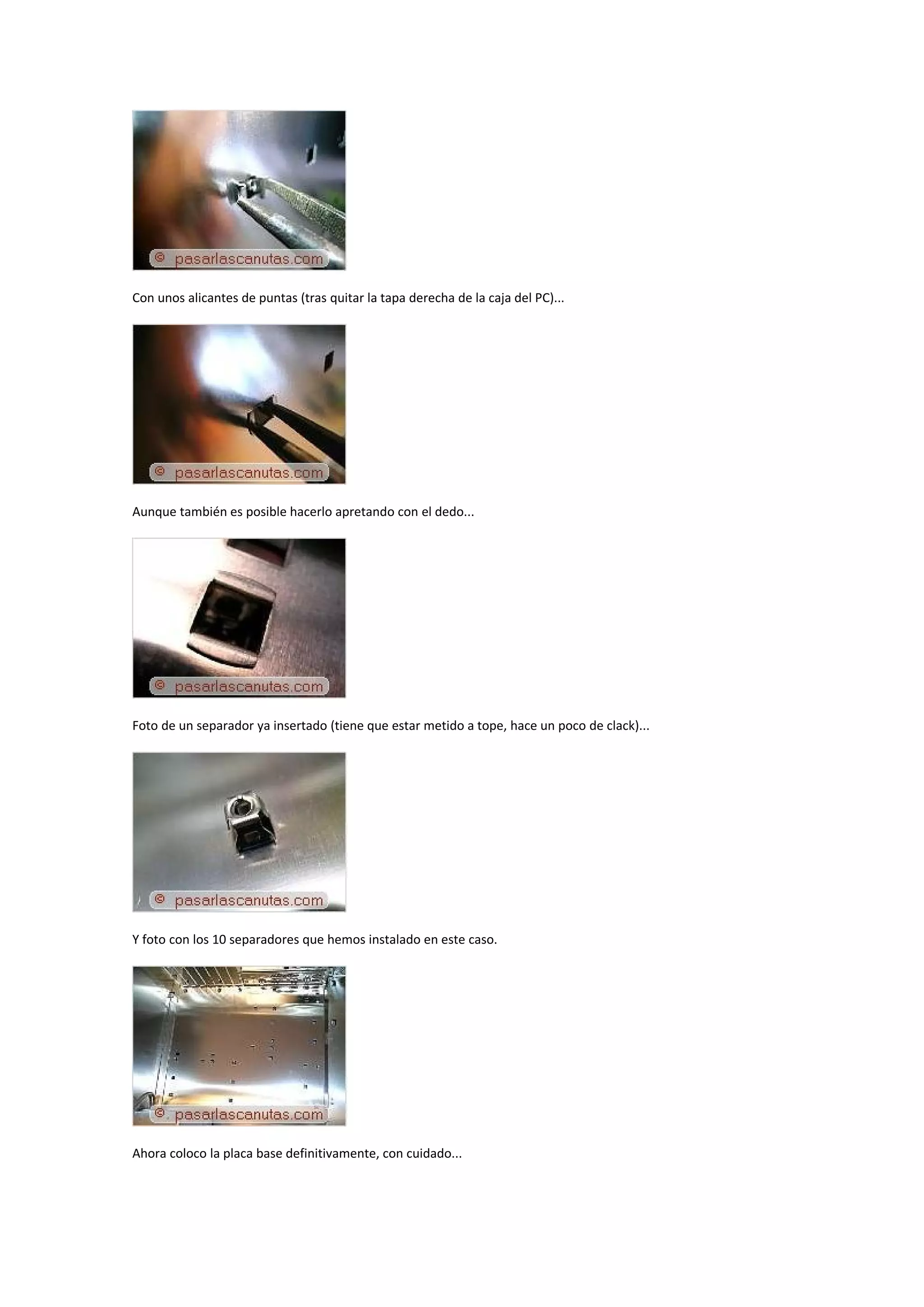 Con unos alicantes de puntas (tras quitar la tapa derecha de la caja del PC)...




Aunque también es posible hacerlo apretando con el dedo...




Foto de un separador ya insertado (tiene que estar metido a tope, hace un poco de clack)...




Y foto con los 10 separadores que hemos instalado en este caso.




Ahora coloco la placa base definitivamente, con cuidado...
 