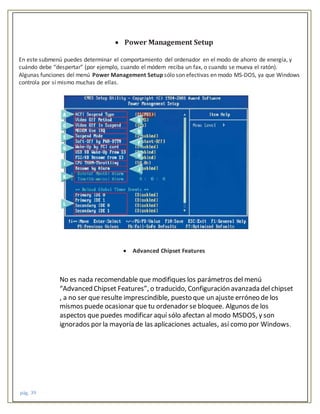 pág. 39
 Power Management Setup
En este submenú puedes determinar el comportamiento del ordenador en el modo de ahorro de energía, y
cuándo debe “despertar” (por ejemplo, cuando el módem reciba un fax, o cuando se mueva el ratón).
Algunas funciones del menú Power Management Setup sólo son efectivas en modo MS-DOS, ya que Windows
controla por sí mismo muchas de ellas.
 Advanced Chipset Features
No es nada recomendable que modifiques los parámetros del menú
“Advanced Chipset Features”, o traducido, Configuración avanzada del chipset
, a no ser que resulte imprescindible, puesto que un ajuste erróneo de los
mismos puede ocasionar que tu ordenador se bloquee. Algunos de los
aspectos que puedes modificar aquí sólo afectan al modo MSDOS, y son
ignorados por la mayoría de las aplicaciones actuales, así como por Windows.
 