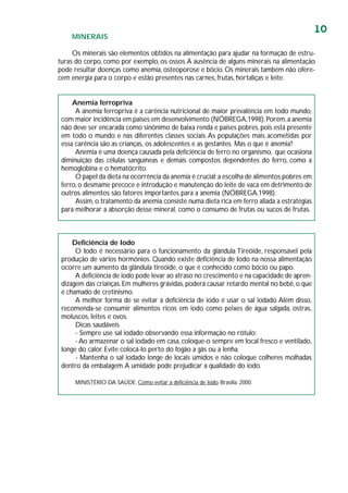 10
MINERAIS
Os minerais são elementos obtidos na alimentação para ajudar na formação de estru-
turas do corpo, como por exemplo, os ossos.A ausência de alguns minerais na alimentação
pode resultar doenças como anemia, osteoporose e bócio. Os minerais também não ofere-
cem energia para o corpo e estão presentes nas carnes, frutas, hortaliças e leite.
Anemia ferropriva
A anemia ferropriva é a carência nutricional de maior prevalência em todo mundo,
com maior incidência em países em desenvolvimento (NÓBREGA,1998).Porém,a anemia
não deve ser encarada como sinônimo de baixa renda e países pobres,pois está presente
em todo o mundo e nas diferentes classes sociais.As populações mais acometidas por
essa carência são as crianças, os adolescentes e as gestantes. Mas o que é anemia?
Anemia é uma doença causada pela deficiência de ferro no organismo, que ocasiona
diminuição das células sanguíneas e demais compostos dependentes do ferro, como a
hemoglobina e o hematócrito.
O papel da dieta na ocorrência da anemia é crucial;a escolha de alimentos pobres em
ferro,o desmame precoce e introdução e manutenção do leite de vaca em detrimento de
outros alimentos são fatores importantes para a anemia (NÓBREGA,1998).
Assim,o tratamento da anemia consiste numa dieta rica em ferro aliada a estratégias
para melhorar a absorção desse mineral, como o consumo de frutas ou sucos de frutas.
Deficiência de Iodo
O Iodo é necessário para o funcionamento da glândula Tireóide, responsável pela
produção de vários hormônios. Quando existe deficiência de Iodo na nossa alimentação
ocorre um aumento da glândula tireóide, o que é conhecido como bócio ou papo.
A deficiência de iodo pode levar ao atraso no crescimento e na capacidade de apren-
dizagem das crianças.Em mulheres grávidas,poderá causar retardo mental no bebê,o que
é chamado de cretinismo.
A melhor forma de se evitar a deficiência de iodo é usar o sal iodado.Além disso,
recomenda-se consumir alimentos ricos em iodo como peixes de água salgada, ostras,
moluscos, leites e ovos.
Dicas saudáveis
- Sempre use sal iodado observando essa informação no rótulo;
- Ao armazenar o sal iodado em casa,coloque-o sempre em local fresco e ventilado,
longe do calor. Evite colocá-lo perto do fogão a gás ou a lenha.
- Mantenha o sal iodado longe de locais úmidos e não coloque colheres molhadas
dentro da embalagem.A umidade pode prejudicar a qualidade do iodo.
MINISTÉRIO DA SAÚDE. Como evitar a deficiência de Iodo. Brasília. 2000.
 