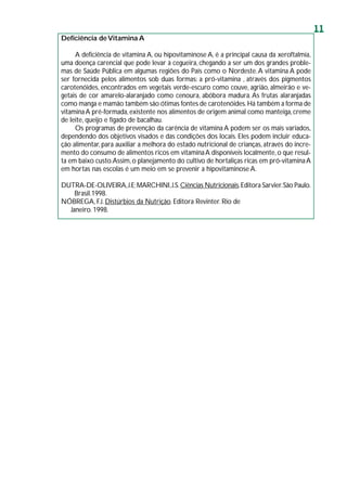 11
Deficiência deVitamina A
A deficiência de vitamina A, ou hipovitaminose A, é a principal causa da xeroftalmia,
uma doença carencial que pode levar à cegueira, chegando a ser um dos grandes proble-
mas de Saúde Pública em algumas regiões do País como o Nordeste.A vitamina A pode
ser fornecida pelos alimentos sob duas formas: a pró-vitamina , através dos pigmentos
carotenóides, encontrados em vegetais verde-escuro como couve, agrião, almeirão e ve-
getais de cor amarelo-alaranjado como cenoura, abóbora madura.As frutas alaranjadas
como manga e mamão também são ótimas fontes de carotenóides.Há também a forma de
vitaminaA pré-formada,existente nos alimentos de origem animal como manteiga,creme
de leite, queijo e fígado de bacalhau.
Os programas de prevenção da carência de vitamina A podem ser os mais variados,
dependendo dos objetivos visados e das condições dos locais. Eles podem incluir educa-
ção alimentar, para auxiliar a melhora do estado nutricional de crianças, através do incre-
mento do consumo de alimentos ricos em vitaminaA disponíveis localmente,o que resul-
ta em baixo custo.Assim,o planejamento do cultivo de hortaliças ricas em pró-vitaminaA
em hortas nas escolas é um meio em se prevenir a hipovitaminose A.
DUTRA-DE-OLIVEIRA,J.E;MARCHINI,J.S.Ciências Nutricionais.Editora Sarvier.São Paulo.
Brasil.1998.
NÓBREGA, F.J. Distúrbios da Nutrição. Editora Revinter. Rio de
Janeiro. 1998.
 