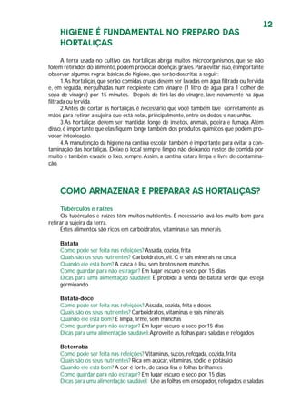 12
HIGIENE É FUNDAMENTAL NO PREPARO DAS
HORTALIÇAS
A terra usada no cultivo das hortaliças abriga muitos microorganismos, que se não
forem retirados do alimento,podem provocar doenças graves.Para evitar isso,é importante
observar algumas regras básicas de higiene, que serão descritas a seguir:
1.As hortaliças, que serão comidas cruas,devem ser lavadas em água filtrada ou fervida
e, em seguida, mergulhadas num recipiente com vinagre (1 litro de água para 1 colher de
sopa de vinagre) por 15 minutos. Depois de tirá-las do vinagre, lave novamente na água
filtrada ou fervida.
2.Antes de cortar as hortaliças, é necessário que você também lave corretamente as
mãos para retirar a sujeira que está nelas, principalmente, entre os dedos e nas unhas.
3.As hortaliças devem ser mantidas longe de insetos, animais, poeira e fumaça.Além
disso, é importante que elas fiquem longe também dos produtos químicos que podem pro-
vocar intoxicação.
4.A manutenção da higiene na cantina escolar também é importante para evitar a con-
taminação das hortaliças. Deixe o local sempre limpo, não deixando restos de comida por
muito e também esvazie o lixo, sempre.Assim, a cantina estará limpa e livre de contamina-
ção.
COMO ARMAZENAR E PREPARAR AS HORTALIÇAS?
Tubérculos e raízes
Os tubérculos e raízes têm muitos nutrientes. É necessário lavá-los muito bem para
retirar a sujeira da terra.
Estes alimentos são ricos em carboidratos, vitaminas e sais minerais.
Batata
Como pode ser feita nas refeições? Assada, cozida, frita
Quais são os seus nutrientes? Carboidratos, vit. C e sais minerais na casca
Quando ele está bom? A casca é lisa, sem brotos nem manchas.
Como guardar para não estragar? Em lugar escuro e seco por 15 dias
Dicas para uma alimentação saudável: È proibida a venda de batata verde que esteja
germinando
Batata-doce
Como pode ser feita nas refeições? Assada, cozida, frita e doces
Quais são os seus nutrientes? Carboidratos, vitaminas e sais minerais
Quando ele está bom? É limpa, firme, sem manchas
Como guardar para não estragar? Em lugar escuro e seco por15 dias
Dicas para uma alimentação saudável:Aproveite as folhas para saladas e refogados
Beterraba
Como pode ser feita nas refeições? Vitaminas, sucos, refogada, cozida, frita
Quais são os seus nutrientes? Rica em açúcar, vitaminas, sódio e potássio
Quando ele está bom? A cor é forte, de casca lisa e folhas brilhantes
Como guardar para não estragar? Em lugar escuro e seco por 15 dias
Dicas para uma alimentação saudável: Use as folhas em ensopados,refogados e saladas
 