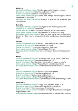 16
Abóbora
Como pode ser feita nas refeições? Cozidos, sopas, purês, refogados e em doces
Quais são os seus nutrientes?Vitaminas A e B, cálcio e fósforo
Quando ele está bom? Casca firme e sem partes moles
Como guardar para não estragar? Quando verde em lugar fresco e arejado e maduro
na geladeira por até 3 meses
Dicas para uma alimentação saudável: Aproveite as sementes, asse no forno e sirva
como aperitivo
Berinjela
Como pode ser feita nas refeições? Frita, empanada, com molho e à parmegiana
Quais são os seus nutrientes? Sais minerais
Quando ele está bom? Bem firme e pesada, sem furos, de cor roxo-brilhante
Como guardar para não estragar? Na geladeira em saco plástico, por 5 dias
Dicas para uma alimentação saudável:Para tirar o gosto amargo, corte em fatias, polvi-
lhe com sal e deixe escorrer numa peneira até soltar o caldo escuro. Seque com papel
toalha.
Chuchu
Como pode ser feita nas refeições? Refogados, suflês, saladas, pudins e doces
Quais são os seus nutrientes?Vitamina B5, cálcio e fósforo
Quando ele está bom? Firme, sem manchas e de cor verde-claro
Como guardar para não estragar? Na geladeira por 1 semana
Dicas para uma alimentação saudável:Não compre ou use chuchus murchos ou amare-
lados
Ervilha
Como pode ser feita nas refeições? Ensopados, cozidos, saladas, risotos e com carnes
Quais são os seus nutrientes? Sais minerais, vitaminas A e B
Quando ele está bom?Vagem lisa, cheia e bem pesada, sem marcas ou manchas
Como guardar para não estragar? Na geladeira em saco plástico, por 2 dias
Dicas para uma alimentação saudável:Se não for época de ervilha fresca,use a conserva.
Jiló
Como pode ser feita nas refeições? Refogados, frituras e ensopados
Quais são os seus nutrientes? Sais minerais, vitaminas A e B
Quando ele está bom? Não tem marcas e é bem firme
Como guardar para não estragar? Na geladeira por 1 semana
Dicas para uma alimentação saudável:O sabor amargo é diminuído quando o jiló é frito
Milho-verde
Como pode ser feita nas refeições? Cremes, sopas, refogados, saladas, tortas
Quais são os seus nutrientes?Vitamina B1, sais minerais e carboidratos
Quando ele está bom? Folhas verdes e vivas. Grãos macios
Como guardar para não estragar? Com a palha em temperatura ambiente e sem a palha
na geladeira por 3 dias
Dicas para uma alimentação saudável: O milho em conserva mantém o valor nutritivo
 