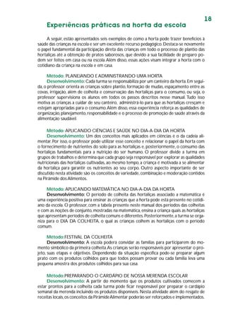 18
Experiências práticas na horta da escola
A seguir, estão apresentados seis exemplos de como a horta pode trazer benefícios à
saúde das crianças na escola e ser um excelente recurso pedagógico.Destaca-se novamente
o papel fundamental da participação direta das crianças em todo o processo de plantio das
hortaliças até a obtenção de pratos saborosos, que devido a sua facilidade de preparo po-
dem ser feitos em casa ou na escola.Além disso, essas ações visam integrar a horta com o
cotidiano da criança na escola e em casa.
Método: PLANEJANDO E ADMINISTRANDO UMA HORTA
Desenvolvimento:Cada turma se responsabiliza por um canteiro da horta.Em segui-
da, o professor orienta as crianças sobre plantio, formação de mudas, espaçamento entre as
covas, irrigação, além de colheita e conservação das hortaliças para o consumo, ou seja, o
professor supervisiona os alunos em todos os passos descritos nesse manual. Tudo isso
motiva as crianças a cuidar de seu canteiro, administrá-lo para que as hortaliças cresçam e
estejam apropriadas para o consumo.Além disso, essa experiência reforça as qualidades de
organização,planejamento,responsabilidade e o processo de promoção de saúde através da
alimentação saudável.
Método: APLICANDO CIÊNCIAS E SAÚDE NO DIA-A-DIA DA HORTA
Desenvolvimento: Um dos conceitos mais aplicados em ciências é o da cadeia ali-
mentar. Por isso, o professor pode utilizar esse conceito e relacionar o papel da horta com
o fornecimento de nutrientes do solo para as hortaliças e, posteriormente, o consumo das
hortaliças fundamentais para a nutrição do ser humano. O professor divide a turma em
grupos de trabalhos e determina que cada grupo seja responsável por explorar as qualidades
nutricionais das hortaliças cultivadas, ao mesmo tempo, a criança é motivada a se alimentar
da hortaliça para garantir os nutrientes ao seu corpo. Outro aspecto importante de ser
discutido nesta atividade são os conceitos de variedade,combinação e moderação contidos
na Pirâmide dosAlimentos.
Método: APLICANDO MATEMÁTICA NO DIA-A-DIA DA HORTA
Desenvolvimento: O período de colheita das hortaliças associado a matemática é
uma experiência positiva para ensinar às crianças que a horta pode está presente no cotidi-
ano da escola. O professor, com a tabela presente neste manual dos períodos das colheitas
e com as noções de conjunto, mostradas na matemática,ensina a criança quais as hortaliças
que apresentam períodos de colheita comuns e diferentes.Posteriormente,a turma se orga-
niza para o DIA DA COLHEITA, o qual as crianças colhem as hortaliças com o período
comum.
Método:FESTIVAL DA COLHEITA
Desenvolvimento: A escola poderá convidar as famílias para participarem do mo-
mento simbólico da primeira colheita.As crianças serão responsáveis por apresentar o pro-
jeto, suas etapas e objetivos. Dependendo da situação específica pode-se preparar algum
prato com os produtos colhidos para que todos possam provar ou cada família leva uma
pequena amostra dos produtos colhidos para sua casa.
Método:PREPARANDO O CARDÁPIO DE NOSSA MERENDA ESCOLAR
Desenvolvimento: A partir do momento que os produtos cultivados comecem a
estar prontos para a colheita cada turma pode ficar responsável por preparar o cardápio
semanal da merenda incluindo os produtos disponíveis. Nesta atividade além do resgate de
receitas locais,os conceitos da PirâmideAlimentar poderão ser reforçados e implementados.
 