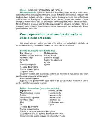 19
Método: COZINHA EXPERIMENTAL NA ESCOLA
Desenvolvimento:A pesquisa de receitas de preparações de hortaliças é outra ativi-
dade feita com as crianças para estimular a adoção de hábitos alimentares e estilos de vida
saudáveis.Após o dia da colheita, as crianças trazem de casa uma receita com as hortaliças
colhidas neste dia. Em seguida, o professor faz um concurso na sala para escolher com as
crianças, a melhor receita para ser preparada e saboreada pela turma na cantina da escola.
Nessa atividade, o professor aborda todos os passos para o cultivo da hortaliça e reforça a
sua conservação e higiene, descritas nesse manual, fundamentais para a elaboração de um
prato saboroso e nutritivo.
Como aproveitar os alimentos da horta na
escola e/ou em casa?
Veja abaixo algumas receitas que você pode utilizar com as hortaliças plantadas na
escola ou em casa, aproveitando ao máximo as folhas e talos das mesmas:
Bolinho de abóbora ou de batata doce
Ingredientes Medida caseira
Abóbora cozida e amassada 1 xícara de chá
Farinha de trigo 2 colheres de sopa
Fermento 1 colher de sobremesa
Sal a gosto
Cheiro verde picado a gosto
Técnica de preparo:
1.Juntar os ingredientes
2.Aquecer o óleo
3.Fazer os bolinhos com o auxílio de colher. Caso necessite de mais farinha para fritar
às colheradas, acrescentar até dar ponto.
4.Fritar em óleo quente.
Sugestão: Caso queira bolinho doce trocar o sal por açúcar, não acrescentar cheiro
verde e polvilhar com açúcar e canela.
Bolinho de mandioca (macaxeira ou aipim)
Ingredientes Medida caseira
Mandioca cozida e moída 3 xícaras de chá
Polvilho 3 xícaras de chá
Queijo ralado (opcional) 3 xícaras de chá
Farinha de trigo 1 xícara de chá
Óleo 3 colheres de sopa
Sal a gosto
Técnica de preparo:
1.Juntar os ingredientes
2.Misturar até obter uma massa homogênea.
3.Acrescentar leite, até o ponto de enrolar com a mão.
4.Fritar em óleo quente ou assar em temperatura média.
 