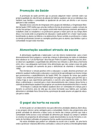 3
Promoção da Saúde
A promoção da saúde permite que as pessoas adquiram maior controle sobre sua
própria qualidade de vida.Através da adoção de hábitos saudáveis não só os indivíduos mas
também suas famílias e comunidade se apoderam de um bem, um direito e um recurso
aplicável à vida cotidiana.
Baseado nesse conceito de integração entre grupos de indivíduos,a Organização Mun-
dial da Saúde (1997) define que uma das melhores formas de promover a saúde é através da
escola.Isso porque,a escola é um espaço social onde muitas pessoas convivem,aprendem e
trabalham, onde os estudantes e os professores passam a maior parte de seu tempo.Além
disso, é na escola onde os programas de educação e saúde podem ter a maior repercussão,
beneficiando os alunos na infância e na adolescência. Nesse sentido, os professores e todos
os demais profissionais tornam-se exemplos positivos para os alunos, suas famílias e para a
comunidade na qual estão inseridos.
Alimentação saudável através da escola
A alimentação equilibrada e balanceada é um dos fatores fundamentais para o bom
desenvolvimento físico, psíquico e social das crianças.A alimentação de todos os indivíduos
deve obedecer as“Leis da Nutrição” descritas por Pedro Escudero.Segundo essas leis,deve-
se observar a qualidade e a quantidade dos alimentos nas refeições e,além disso,a harmonia
entre eles e sua adequação nutricional. Uma alimentação que não cumpra essas leis pode
resultar, por exemplo, em aumento de peso e deficiências de vitaminas e minerais(Silva,
1998).
Para fortalecer o vínculo positivo entre a educação e a saúde, devemos promover um
ambiente saudável melhorando a educação e o potencial de aprendizagem ao mesmo tempo
que promovemos a saúde(Ministério da Saúde,1999). Do conjunto de temas que podem
compor esse ambiente promotor, a alimentação tem papel de destaque, pois permite que a
criança traga as suas experiências particulares e exercite uma experiência concreta.Além
disso, a alimentação é essencial para o bom desenvolvimento das crianças; dessa forma o
estímulo da alimentação saudável irão propiciar um excelente desenvolvimento físico e mental.
A formação e a adoção dos hábitos saudáveis deve ser estimulada em crianças, pois é
durante os primeiros anos de vida que ela estará formando seus hábitos, por exemplo,
alimentares e atividade física.Dessa forma,a promoção da saúde assume um papel de educa-
ção para a saúde.
O papel da horta na escola
A Horta pode ser um laboratório vivo para diferentes atividades didáticas.Além disso,
o seu preparo oferece várias vantagens para a comunidade. Dentre elas, proporciona uma
grande variedade de alimentos a baixo custo, no lanche das crianças, permite que toda a
comunidade tenha acesso a essa variedade de alimentos por doação ou compra e também
se envolva nos programas de alimentação e saúde desenvolvidos na escola.Portanto, o con-
sumo de hortaliças cultivadas em pequenas hortas auxilia na promoção da saúde.
Há várias atividades que podem ser utilizadas na escola com o auxílio de uma horta
onde o professor relaciona diferentes conteúdos e coloca em prática a interdisciplinaridade
 