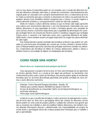 4
com os seus alunos.A matemática pode ser um exemplo com o estudo das diferentes for-
mas dos alimentos cultivados, além disso, o estudo do crescimento e desenvolvimento dos
vegetais pode ser associado com o próprio desenvolvimento. Isto é, a importância da terra
ter todos os nutrientes para que a semente se desenvolva em todo o seu potencial, livre de
qualquer doença. Essas atividades também asseguram que a criança e a escola resgatem a
cultura alimentar brasileira e, consequentemente, estilos de vida mais saudáveis.
Ainda em relação a cultura alimentar, destaca-se que no Brasil, cada região apresenta
uma cultura com características diferentes e isso está diretamente relacionado com seus
hábitos alimentares. A vasta quantidade de frutas e hortaliças garante uma variedade de
cores, formas, cheiros e nutrientes importantes para a qualidade da alimentação. Por exem-
plo,na Região Norte,há consumo de chicória,coentro e mandioca,enquanto que na Região
Centro-oeste, o consumo é de tubérculos como cará e guariroba (Ministério da Saúde,
2000).Assim, a horta também assume um papel importante no resgate da cultura alimentar
de cada região.
Esse manual aborda a grande variedade das hortaliças no Brasil e que podem ser culti-
vadas em uma horta pela comunidade, por escolas, por creches, orfanato e demais institui-
ções.O Manual também apresenta conceitos dos principais nutrientes contidos nos alimen-
tos, a importância das hortaliças no hábito de crianças, adolescentes, adultos e idosos e
também mostra a necessidade de higiene na manipulação das hortaliças.
COMO FAZER UMA HORTA?
Quem deve ser responsável pelo preparo da horta?
Caso seja possível, o preparo da horta deve ser feito, sob orientação de um agrônomo
ou técnico agrícola. Porém, se a escola já tem algum pai, professor ou funcionário com
conhecimento prático sobre cultivo de hortaliças, essa pessoa poderá ajudar.A escolha das
hortaliças deve ser de forma diversificada, garantindo uma grande variedade de cores, for-
mas e, assim, diferentes nutrientes.
Embrapa- Centro Nacional Pesquisa Hortaliças - Brasília- DF
Telefone para contato: (0xx61) 3859000 Fax: (0xx61) 5565744
Serviço de Atendimento ao consumidor (SAC): sac.hortaliças@embrapa.br ou
sac@sede.embrapa.br
Home page: www.cnph@embrapa.br
Lembrem-se que a escolha das hortaliças e todo o processo de planejamento e execu-
ção da horta deve ser feita com a participação direta das crianças. As diferentes turmas
devem podem ter uma escala de preparo, plantio e cuidado dos canteiros. Isso garante que
elas se envolvam nos trabalhos e, além de modificar hábitos alimentares, elas também esta-
rão obtendo informações diversas e administrando com responsabilidade um projeto da
escola.Assim, a participação direta das crianças proporciona motivação para o trabalho e
para o aprendizado.
 
