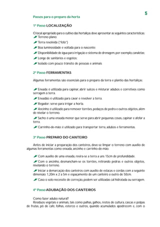 5
Passos para o preparo da horta
1º Passo LOCALIZAÇÃO
O local apropriado para o cultivo das hortaliças deve apresentar as seguintes características:
Terreno plano;
Terra revolvida (“fofa”)
Boa luminosidade e voltada para o nascente;
Disponibilidade de água para irrigação e sistema de drenagem,por exemplo,canaletas;
Longe de sanitários e esgotos;
Isolado com pouco trânsito de pessoas e animais
2º Passo FERRAMENTAS
Algumas ferramentas são essenciais para o preparo da terra e plantio das hortaliças:
Enxada: é utilizada para capinar, abrir sulcos e misturar adubos e corretivos como
serragem à terra.
Enxadão: é utilizado para cavar e revolver a terra.
Regador: serve para irrigar a horta.
Ancinho:é utilizado para remover torrões,pedaços de pedra e outros objetos,além
de nivelar o terreno.
Sacho:é uma enxada menor que serve para abrir pequenas covas,capinar e afofar a
terra.
Carrinho-de-mão: é utilizado para transportar terra, adubos e ferramentas.
3º Passo PREPARO DO CANTEIRO
Antes de iniciar a preparação dos canteiros, deve-se limpar o terreno com auxílio de
algumas ferramentas como enxada, ancinho e carrinho-de-mão.
Com auxílio de uma enxada, revira-se a terra a uns 15cm de profundidade.
Com o ancinho, desmancham-se os torrões, retirando pedras e outros objetos,
nivelando o terreno.
Iniciar a demarcação dos canteiros com auxílio de estacas e cordas com a seguinte
dimensão; 1,20m x 2 a 5m e espaçamento de um canteiro a outro de 50cm.
Caso o solo necessite de correção,podem ser utilizadas cal hidratada ou serragem.
4º Passo ADUBAÇÃO DOS CANTEIROS
Como fazer adubo natural?
Resíduos vegetais e animais, tais como palhas, galhos, restos de cultura, cascas e polpas
de frutas, pó de café, folhas, esterco e outros, quando acumulados apodrecem e, com o
 