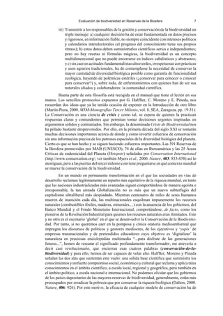 Evaluación de biodiversidad en Reservas de la Biosfera 7
iii) Transmitir a los responsables de la gestión y conservación de la biodiversidad un
triple mensaje: a) cualquier decisión ha de estar fundamentada en datos precisos
y rigurosos, en información fiable, no siempre coincidente con intereses políticos
y calendarios interelectorales (el progreso del conocimiento tiene sus propios
ritmos); b) estos datos deben suministrarlos científicos serios e independientes;
pero no hay recetas ni fórmulas mágicas, la biodiversidad es un concepto
multidimensional que no puede encerrarse en índices cabalísticos y abstractos;
yc)sincaerenactitudesfundamentalistasultraverdes,irrespetuosasconprácticas
y usos agrarios tradicionales, ha de contemplarse la necesidad de conservar la
mayor cantidad de diversidad biológica posible como garantía de funcionalidad
ecológica, huyendo de polémicas estériles (¿conservar para conocer o conocer
para conservar?) y, sobre todo, de enfrentamientos con quienes han de ser sus
naturales aliados y colaboradores: la comunidad científica.
Buena parte de esta filosofía está recogida en el manual que tiene el lector en sus
manos. Los sencillos protocolos expuestos por G. Halffter, C. Moreno y E. Pineda, nos
recuerdan dos ideas que ya he tenido ocasión de exponer en la Introducción de otro libro
(Martín-Piera, 2000. M3M-Monografías Tercer Milenio, vol. 1. SEA, Zaragoza. pp. 19-31):
La Conservación es una ciencia de crisis y como tal, se espera de quienes la practican
respuestas claras y contundentes que permitan tomar decisiones urgentes inspiradas en
argumentos sólidos y contrastados. Sin embargo, la denominada Crisis de Biodiversidad nos
ha pillado bastante desprevenidos. Por ello, en la primera década del siglo XXI se tomarán
muchas decisiones importantes acerca de dónde y cómo invertir esfuerzos de conservación
sin una información precisa de los patrones espaciales de la diversidad biológica del planeta.
Cierto es que se han hecho y se siguen haciendo esfuerzos importantes. Las 391 Reservas de
la Biosfera promovidas por MAB (UNESCO), 74 de ellas en Iberoamérica y las 25 Áreas
Críticas de endemicidad del Planeta (Hotspots) señaladas por Conservation International
(http://www.conservation.org/; ver también Myers et al., 2000. Nature, 403: 853-858) así lo
atestiguan, pero a las puertas del tercer milenio conviene preguntarse en qué contexto mundial
se mueve la conservación de la biodiversidad.
En un mundo en permanente transformación en el que las sociedades en vías de
desarrollo reclaman legítimamente un reparto más equitativo de la riqueza mundial, en tanto
que las naciones industrializadas más avanzadas siguen comportándose de manera egoísta e
irresponsable, la tan aireada Globalización no es más que un nuevo subterfugio del
capitalismo ultraliberal más despiadado. Mientras centenares de miles de seres humanos
mueren de inanición cada día, las multinacionales esquilman impunemente los recursos
naturales (combustibles fósiles, maderas, minerales,...) con la anuencia de los gobiernos, del
Banco Mundial y el Fondo Monetario Internacional, comportándose, de facto, como los
pioneros de la Revolución Industrial para quienes los recursos naturales eran ilimitados. Este
y no otro es el escenario ‘global’ en el que se desenvuelve la Conservación de la Biodiversi-
dad. Por tanto, si no queremos caer en la pomposa y cínica oratoria medioambiental que
impregna los discursos de políticos y gestores mediocres, de los ejecutivos y ‘yupis’ de
empresas transnacionales y de pretendidos educadores cuyo objetivo es ‘digitalizar’ la
naturaleza en preciosas enciclopedias multimedia “...para disfrute de las generaciones
futuras...”, hemos de rescatar el significado profundamente transformador, me atrevería a
decir casi revolucionario, que encierran esas cuatros palabras (conservación-de-la-
biodiversidad) y para ello, hemos de ser capaces de volar alto. Halffter, Moreno y Pineda
señalan las dos alas que sustentan este vuelo: una sólida base científica que suministra los
conocimientos yun fuerte compromiso social, económico ycultural que reclama yaplica tales
conocimientos en el ámbito científico, a escala local, regional y geográfica, pero también en
el ámbito político, a escala nacional e internacional. No podemos olvidar que los gobiernos
de los países depositarios de las mayores reservas de biodiversidad, generalmente, están más
preocupados por erradicar la pobreza que por conservar la riqueza biológica (Dalton, 2000.
Nature, 406: 926). Por este motivo, la eficacia de cualquier modelo de conservación ha de
 