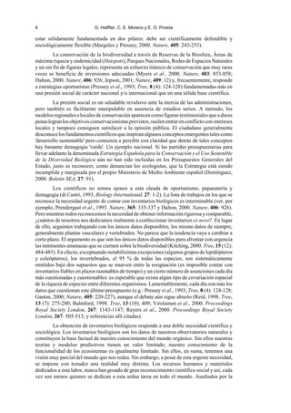 8 G. Halffter, C. E. Moreno y E. O. Pineda
estar sólidamente fundamentada en dos pilares: debe ser científicamente defendible y
sociológicamente flexible (Margules y Pressey, 2000. Nature, 405: 243-253).
La conservación de la biodiversidad a través de Reservas de la Biosfera, Áreas de
máxima riqueza y endemicidad (Hotspots), Parques Nacionales, Redes de Espacios Naturales
y un sin fin de figuras legales, representa un esfuerzo titánico de conservación que muy raras
veces se beneficia de inversiones adecuadas (Myers et al., 2000. Nature, 403: 853-858;
Dalton, 2000. Nature, 406: 926; Jepson, 2001; Nature, 409: 12) y, frecuentemente, responde
a estrategias oportunistas (Pressey et al., 1993; Tree, 8 (4): 124-128) fundamentadas más en
una presión social de carácter nacional y/o internacional que en una sólida base científica.
La presión social es un saludable revulsivo ante la inercia de las administraciones,
pero también es fácilmente manipulable en ausencia de estudios serios. A menudo, los
modelosregionalesolocalesdeconservaciónaparecencomofigurastestimonialesqueaduras
penaslogranlosobjetivosconservacionistasprevistos,suelenentrarenconflictoconintereses
locales y tampoco consiguen satisfacer a la opinión pública. El ciudadano generalmente
desconocelosfundamentoscientíficosqueinspiranalgunosconceptosemergentestalescomo
'desarrollo sustentable' pero comienza a percibir con claridad que detrás de tales conceptos
hay bastante demagogia 'verde'. Un ejemplo nacional. Si las partidas presupuestarias para
llevar adelante la denominada Estrategia Española para la Conservación y el Uso Sostenible
de la Diversidad Biológica aún no han sido incluidas en los Presupuestos Generales del
Estado, justo es reconocer, como denuncian los ecologistas, que la Estrategia está siendo
incumplida y marginada por el propio Ministerio de Medio Ambiente español (Domínguez,
2000. Boletín SEA, 27: 91).
Los científicos no somos ajenos a esta oleada de oportunismo, papanatería y
demagogia (di Castri, 1993. Biology International, 27: 1-2). La lista de trabajos en los que se
reconoce la necesidad urgente de contar con inventarios biológicos es interminable (ver, por
ejemplo, Prendergast et al., 1993. Nature, 365: 335-337 y Dalton, 2000. Nature, 406: 926).
Pero mientras todos reconocemos lanecesidadde obtener informaciónrigurosa ycomparable,
¿cuántos de nosotros nos dedicamos realmente a confeccionar inventarios ex novo?. En lugar
de ello, seguimos trabajando con los únicos datos disponibles, los mismo datos de siempre,
generalmente plantas vasculares y vertebrados. No parece que la tendencia vaya a cambiar a
corto plazo. El argumento es que son los únicos datos disponibles para afrontar con urgencia
las inminentes amenazas que se ciernen sobre la biodiversidad (Kitching, 2000. Tree, 15 (12):
484-485). En efecto, exceptuando notabilísimas excepciones (algunos grupos de lepidópteros
y coleópteros), los invertebrados, el 95 % de todas las especies, son sistemáticamente
omitidos bajo dos supuestos que se mueven entre la resignación (es imposible contar con
inventarios fiables en plazos razonables de tiempo) y un cierto número de asunciones cada día
más cuestionadas y cuestionables: es esperable que exista algún tipo de covariación espacial
de la riqueza de especies entre diferentes organismos. Lamentablemente, cada día son más los
datos que cuestionan este último presupuesto (e.g.: Pressey et al., 1993; Tree, 8 (4): 124-128;
Gaston, 2000; Nature, 405: 220-227), aunque el debate aún sigue abierto (Reid, 1998. Tree,
13 (7): 275-280; Balmford, 1998. Tree, 13 (10): 409; Virolainen et al., 2000. Proceedings
Royal Society London, 267: 1143-1147; Reyers et al., 2000. Proceedings Royal Society
London, 267: 505-513; y referencias allí citadas).
La obtención de inventarios biológicos responde a una doble necesidad científica y
sociológica. Los inventarios biológicos son los datos de nuestros observatorios naturales y
constituyen la base factual de nuestro conocimiento del mundo orgánico. Sin ellos nuestras
teorías y modelos predictivos tienen un valor limitado, nuestro conocimiento de la
funcionalidad de los ecosistemas es igualmente limitado. Sin ellos, en suma, tenemos una
visión muy parcial del mundo que nos rodea. Sin embargo, a pesar de esta urgente necesidad,
se impone con tozudez una realidad muy distinta. Los recursos humanos y materiales
dedicados a esta labor, nunca han gozado de gran reconocimiento científico social y así, cada
vez son menos quienes se dedican a esta ardua tarea en todo el mundo. Asediados por la
 