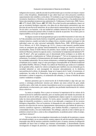 Evaluación de biodiversidad en Reservas de la Biosfera 9
indigencia de recursos, cada día son más los profesionales que se reciclan con mayor o menor
éxito a otras disciplinas, abandonando lo que saben hacer por otros proyectos científicos
supuestamente más rentables a corto plazo. El resultado es que la taxonomía biológica y los
inventarios faunísticos y florísticos son disciplinas en franco declive y las predicciones del
futuro más inmediato no parecen muyoptimistas (G.-Valdecasas yCastroviejo, 2000. Nature,
403: 6771; Krell, 2000, Nature, 405: 507-508). No es fácil invertir esta tendencia y hacer ver
que un inventario biológico equivale a los datos de un observatorio astronómico que nos
previene de una lluvia de meteoritos, de un observatorio meteorológico que nos avisa de una
ola de calor o un huracán, o de una unidad de cuidados intensivos de un hospital que nos
suministra información puntual sobre el estado de salud de un paciente. No es fácil, pero es
imprescindible y es lo que se espera de nosotros.
En alguna ocasión me he preguntado por qué es tan difícil transmitir el valor ético de
la Vida entendida como hecho histórico irrepetible, genuinamente colectivo, en cuyo caudal
estamos inmersos, cuando casi todos los códigos éticos y morales aceptan y protegen la vida
individual como un valor universal inalienable (Martín-Piera, 2000. M3M-Monografías
Tercer Milenio, vol. 1. SEA, Zaragoza. pp. 19-31). ¿Acaso es más inmoral y punible atentar
contra un semejante que quemar intencionadamente un bosque por intereses económicos
inconfesables, llenar el Golfo Pérsico de petróleo, hacer estallar un ingenio nuclear en el
atolón de Mururoa, destruir la capa de ozono, o incrementar la temperatura del planeta 0,5ºC
cada 50 años?. ¿Por qué aceptamos que el denominado delito ecológico es un delito de
segunda categoría o simplemente un “tributo del progreso”?. Tal vez la respuesta está en el
aislamiento, la soledad y el distanciamiento del mundo natural que genera la vida urbana en
las sociedades industriales. De ese mismo aislamiento y soledad que empequeñece y angustia
al habitante de la ciudad, surge el valor psicológico irreemplazable de la Biodiversidad del
que hablan Halffter, Moreno y Pineda. Ese anhelo de Naturaleza que anida en el ciudadano
de las grandes urbes, inspira los valores ecologistas pero también crea una demanda que la
sociedad industrial se está encargando de encauzar adecuadamente en la dialéctica
mercantilista de la oferta y la demanda. Surge así el negocio de lo 'verde', el ecoturismo, el
senderismo, las aulas de la Naturaleza, las granjas escuelas y un sin fin de sucedáneos
destinados a calmar la angustia y el aislamiento del urbanita, y a llenar el bolsillo de unos
cuantos vendedores avispados.
Quienes pensamos que la conservación de la biodiversidad es algo más que una
carrera o estrategia profesional, tenemos por delante una tarea colosal de gran calado
científico pero, sobre todo, de enorme trascendencia social en su acepción más profunda y
radicalmente revolucionaria, por cuanto significa una profunda transformación de valores
éticos colectivos.
La tarea es compleja. Poco a poco se reconoce la importancia de los valores de la
conservación de los ambientes naturales, pero en muchas partes del mundo las presiones de
desarrollo son de tal calibre que parece completamente utópico esperar la conservación de
todas las áreas potencialmente valiosas. En teoría, parece razonable compaginar un nivel
digno de desarrollo económico y social con el uso adecuado y respetuoso de los recursos
biológicos disponibles. Pero en la práctica, la búsqueda de este equilibrio no podrá evitar
procesos de selección de reservas supuestamente representativas que habrán de ajustarse a
criterios científicos rigurosos y defendibles, pero también flexibles y respetuosos con las
comunidades locales y los usos tradicionales. Sin embargo, cada día es más evidente que no
podemos conservar islas o, como se dice coloquialmente, no podemos poner vallas al campo;
¿qué hacer entonces?.
Tal vez no todos los investigadores interesados en el estudio de los patrones y causas
de la biodiversidad y en su conservación, seamos capaces de salir de nuestros laboratorios y
trascender más allá de nuestros cenáculos científicos pero, al menos, tenemos la obligación
ineludible de hacer bien el trabajo que tenemos encomendado: i) desarrollando nuestra
investigación al margen de presiones y mercadeos interesados; ii) proporcionando datos
 