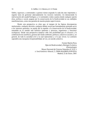 10 G. Halffter, C. E. Moreno y E. O. Pineda
fiables, rigurosos y contrastados a quienes tienen asignada la cada día más importante y
urgente tarea de gestionar adecuadamente los recursos naturales; iii) denunciando la
malversación del caudal biológico; y iv) animando a todos cuantos desde cualquier opción
ética, política o social, pugnan por la conservación de la biodiversidad en sus múltiples
manifestaciones, como una garantía de nuestra propia supervivencia.
Desde esta perspectiva es claro que, al margen de las lógicas discrepancias
intelectuales, cualquier decisión, cualquier debate social que honradamente pretenda servir
a los intereses generales, no puede dar la espalda a la conservación de la biodiversidad,
entendida en su sentido más holístico (patrones y procesos, organismos y funciones
ecológicas). Desde esta perspectiva tampoco cabe otra posibilidad que el concurso y la
colaboración de científicos, gestores del medio ambiente, políticos, colectivos sociales y, en
general, de toda la sociedad civil a la cual representan y a la que sirven. Lo contrario
supondría una mezquina irresponsabilidad, tal vez, un suicido colectivo.
Fermín Martín-Piera
Dpto de Biodiversidad y Biología Evolutiva
(Entomología)
Museo Nacional de Ciencias Naturales (C.S.I.C.)
c/ José Gutiérrez Abascal, 2; 28006-MADRID (ESPAÑA)
Madrid, 22 de Enero, 2001
 