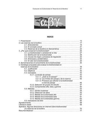 Evaluación de biodiversidad en Reservas de la Biosfera 11
INDICE
1. Presentación . . . . . . . . . . . . . . . . . . . . . . . . . . . . . . . . . . . . . . . . . . . . . . . . . 13
2. Las reservas de la biosfera . . . . . . . . . . . . . . . . . . . . . . . . . . . . . . . . . . . . . . 17
2.1. Antecedentes . . . . . . . . . . . . . . . . . . . . . . . . . . . . . . . . . . . . . . . . . 19
2.2. El concepto actual . . . . . . . . . . . . . . . . . . . . . . . . . . . . . . . . . . . . . . 21
2.3. Reservas de la biosfera en Iberoamérica . . . . . . . . . . . . . . . . . . . . 23
3. ¿Por qué conservar la biodiversidad? . . . . . . . . . . . . . . . . . . . . . . . . . . . . . . 25
3.1. La biodiversidad o variedad de la vida . . . . . . . . . . . . . . . . . . . . . . 27
3.2. Distribución de la biodiversidad . . . . . . . . . . . . . . . . . . . . . . . . . . . . 29
3.3. Causas de origen y procesos de regulación . . . . . . . . . . . . . . . . . . 32
3.4. Amenazas y problemática . . . . . . . . . . . . . . . . . . . . . . . . . . . . . . . . 33
3.5. El valor de la biodiversidad . . . . . . . . . . . . . . . . . . . . . . . . . . . . . . . 34
4. Aproximaciones al conocimiento de la biodiversidad . . . . . . . . . . . . . . . . . . . 35
5. Estrategia propuesta para evaluar la biodiversidad en
reservas de la biosfera . . . . . . . . . . . . . . . . . . . . . . . . . . . . . . . . . . . . . . . . . 39
5.1. Justificación . . . . . . . . . . . . . . . . . . . . . . . . . . . . . . . . . . . . . . . . . . 41
5.2. Objetivos . . . . . . . . . . . . . . . . . . . . . . . . . . . . . . . . . . . . . . . . . . . . . 42
5.3. Conceptos . . . . . . . . . . . . . . . . . . . . . . . . . . . . . . . . . . . . . . . . . . . . 43
5.3.1. La escala de paisaje . . . . . . . . . . . . . . . . . . . . . . . . . . . . . 43
5.3.1.1. ¿Qué es el paisaje? . . . . . . . . . . . . . . . . . . . . . . 43
5.3.1.2. Los límites del paisaje y de la reserva . . . . . . . . 45
5.3.1.3. Procesos que afectan a la biodiversidad
a nivel de paisaje . . . . . . . . . . . . . . . . . . . . . . . . 46
5.3.2. Selección de grupos de estudio . . . . . . . . . . . . . . . . . . . . 47
5.3.3. Componentes alfa, beta y gamma . . . . . . . . . . . . . . . . . . 50
5.4. Métodos . . . . . . . . . . . . . . . . . . . . . . . . . . . . . . . . . . . . . . . . . . . . . 53
5.4.1. Dónde muestrear . . . . . . . . . . . . . . . . . . . . . . . . . . . . . . . 54
5.4.2. Obtención de datos . . . . . . . . . . . . . . . . . . . . . . . . . . . . . 55
5.4.3. Medida de la diversidad alfa . . . . . . . . . . . . . . . . . . . . . . . 57
5.4.4. Medida de la diversidad beta . . . . . . . . . . . . . . . . . . . . . . 61
5.4.5. Medida de la diversidad gamma . . . . . . . . . . . . . . . . . . . . 63
5.5. Indicadores de éxito . . . . . . . . . . . . . . . . . . . . . . . . . . . . . . . . . . . . 65
Agradecimiento . . . . . . . . . . . . . . . . . . . . . . . . . . . . . . . . . . . . . . . . . . . . . . . . . 68
Literatura citada . . . . . . . . . . . . . . . . . . . . . . . . . . . . . . . . . . . . . . . . . . . . . . . . . 69
Apéndice. Algunas direcciones en internet sobre biodiversidad
y/o reservas de la biosfera . . . . . . . . . . . . . . . . . . . . . . . . . . . . . . . . . . . 75
Resumen/Abstract . . . . . . . . . . . . . . . . . . . . . . . . . . . . . . . . . . . . . . . . . . . . . . . 77
 