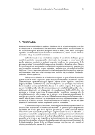 Evaluación de biodiversidad en Reservas de la Biosfera 15
1. PRESENTACIÓN
Las reservas de la biosfera son la respuesta actual a un reto de incumbencia global: conciliar
la conservación de la biodiversidad con el desarrollo humano a través del uso sostenible de
los recursos biológicos. Son áreas protegidas donde se ensaya, afina, aplica y divulga el
equilibrio sostenible entre la conservación de la biodiversidad y de los valores culturales
asociados a ésta, y el desarrollo económico.
La biodiversidad es una característica compleja de los sistemas biológicos que se
manifiesta a distintas escalas espaciales y temporales. Las bases para su conservación sólo
pueden alcanzarse mediante un enfoque integrador basado en los conocimientos de la
ecología, genética, biogeografía, biología evolutiva, sistemática y disciplinas afines. Aún con
lo complicado de esta aproximación, resulta urgente encontrar soluciones por la rapidez con
que los cambios ambientales locales, regionales y globales están afectando la diversidad
biológica. El interés por conservar la biodiversidad trasciende el ámbito científico, pues tiene
múltiples valores para la sociedad contemporánea, incluidos los económicos, funcionales,
culturales, morales y estéticos.
En la práctica, el manejo de la biodiversidad requiere un gran esfuerzo de selección
y priorización en cuanto a especies o grupos de especies indicadoras, endémicas o aquellas
que tienen algún significado ecológico especial (especies clave o ingeniero) o emocional
(especies bandera o emblemáticas). Este manual propone una estrategia para evaluar la
biodiversidad en reservas de la biosfera, basada en el análisis conjunto de la riqueza de
especies local (diversidad alfa), del reemplazo de especies entre hábitats (diversidad beta) y
de la riqueza de especies a nivel de paisaje (diversidad gamma; Halffter, 1998). Con esta
estrategia se pretende proporcionar de manera rápida y sencilla un panorama sobre la
diversidad en especies y los procesos que la afectan a nivel de paisaje, especialmente de
aquellos procesos relacionados con las actividades humanas, tales como la fragmentación y
modificación de los ecosistemas. Los protocolos de muestreo y análisis sugeridos se refieren
a reservas de la biosfera terrestres. Su aplicación en reservas acuáticas y marinas, así como
fuera de los límites de las reservas, requerirá el ajuste de los métodos.
El manual está dirigido a estudiantes, técnicos y profesionales que pretendan realizar
estudios sobre biodiversidad en reservas de la biosfera. Los ejercicios que se proponen son
igualmente de utilidad para todos aquellos que manejan o deben autorizar medidas
relacionadas con la biodiversidad, es decir, para los gestores de las reservas de la biosfera. La
ejecución de los métodos aquí propuestos en distintas reservas, proporcionará información
relevante para entender la naturaleza de las diversidades alfa, beta y gamma, sus interacciones
espaciales y la forma en que responden a las transformaciones de origen humano. Esta
información será una base sólida para diseñar planes generales de conservación y manejo de
la biodiversidad en función de las actividades humanas, contribuyendo así a cumplir el
objetivo principal de las reservas de la biosfera.
 