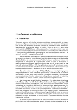 Evaluación de biodiversidad en Reservas de la Biosfera 19
2. LAS RESERVAS DE LA BIOSFERA
2.1. Antecedentes
El concepto de reserva de la biosfera ha estado sometido a un proceso de cambio por etapas,
proceso que refleja una consolidación creciente de características propias que distinguen a
éstas de otras áreas protegidas. El concepto de reserva de la biosfera se genera, desarrolla y
modifica dentro del programa Hombre y Biosfera (MAB) de UNESCO. Es la gran
contribución de la UNESCO a una política de protección a los procesos evolutivos que son
base de la diversidad biológica, de los recursos naturales considerados como un bien limitado
y frágil, así como a la búsqueda de una conciliación entre los considerandos anteriores y el
desarrollo sostenible a que aspira la humanidad.
En los cambios ha influido mucho el análisis de experiencias concretas, como ha sido
la experiencia mexicana (la “modalidad mexicana”) derivada de las reservas de Mapimí y La
Michilía. En éstas, las primeras reservas de América Latina, se considera por primera vez
indispensable la participación de las poblaciones locales, así como la investigación y
búsqueda de alternativas para el desarrollo regional como parte de las actividades de una
reserva de la biosfera (Halffter, 1984). El propósito de las reservas de la biosfera ha pasado
desde la sola conservación de la biota, hasta conciliar la conservación de la biodiversidad con
el desarrollo socioeconómico y la preservación de los valores culturales asociados.
Desde la reunión en que se origina (1968), el MAB aparece como el primer programa
intergubernamental que señala firmemente que utilización y conservación de los recursos
naturales deben ser parte de una misma estrategia y no opciones antagónicas. Para lograr esta
coherencia dialéctica, el camino está en resolver los problemas mediante la investigación,
tanto la relativa a las ciencias naturales, como la referente a los aspectos sociales.
Las primeras reservas de la biosfera se designan en 1976 y en ese mismo año se forma
la Red Mundial de Reservas de la Biosfera. Diez años después, la Red esta integrada por 252
reservas distribuidas en 66 países (Halffter, 1991). A la clausura de la XVISesión del Consejo
Internacional de Coordinación del MAB (10 noviembre 2000), la Red comprendía 391
reservas en 94 países. En los años transcurridos los resultados obtenidos en las reservas de la
biosfera han sido diversos, desde éxitos en algunas experiencias, hasta fracasos y malentendi-
dos en otras. Lo anterior ha obligado a revisar en varias ocasiones el papel, funcionamiento
y características de las reservas, y en última instancia, las posibilidades de conservar una parte
importante de la biodiversidad en un sistema de áreas protegidas, muchas de las cuales están
en países en los que la presión sobre los recursos bióticos y sobre los ecosistemas naturales
en general, es creciente.
El Primer Congreso sobre Reservas de la Biosfera celebrado en Minsk, Bielorrusia
(1983), fue la base para enunciar un año después el Plan de Acción de las Reservas de la
 