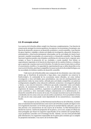 Evaluación de biodiversidad en Reservas de la Biosfera 21
2.2. El concepto actual
Las reservas de la biosfera deben cumplir tres funciones complementarias. Una función de
conservación: proteger los recursos genéticos, las especies, los ecosistemas ylos paisajes; una
función de desarrollo: promover un desarrollo económico y social sostenible; y una función
de apoyo logístico: respaldar y alentar actividades de investigación, educación, formación o
entrenamiento y observación permanente relacionadas con las actividades de interés local,
nacional y mundial encaminadas a la conservación y el desarrollo sostenible. Las llamadas
funciones logísticas pueden estar dirigidas a problemas de relevancia local o regional, pero
siempre se busca la proyección de sus resultados a escala mundial. Esto último, es
especialmente importante en la función de observatorio de los cambios bióticos y climáticos
que se quiere dar a muchas reservas de la biosfera. En todos los casos la meta clara es utilizar
el conocimiento científico y la capacidad de experimentación que se debe desarrollar en las
reservas de la biosfera, para hacer compatibles la conservación de la diversidad biológica con
las necesidades de distintos modelos de desarrollo sostenible.
Cada reserva de la biosfera debe estar compuesta de tres elementos: una o más zonas
núcleo que se beneficien de protección a largo plazo, cuyo propósito sea conservar la
biodiversidad y la continuidad de los ecosistemas menos alterados, así como realizar
investigación y otras actividades poco perturbadoras; una zona de amortiguamiento que
generalmente rodea las zonas núcleo, utilizada para actividades compatibles con prácticas
ecológicamente amigables como educación ambiental, ecoturismo e investigación aplicada
y básica; y una zona de transición o influencia que puede comprender varias actividades
agrícolas, de asentamientos humanos y otros usos, donde las comunidades locales, los
organismos de manejo, científicos, organismos no gubernamentales, grupos culturales, el
sector económico y otros interesados trabajen conjuntamente en la administración y el
desarrollo sostenible de los recursos de la zona. El concepto inicial de reservas de la biosfera
consideraba a las tres zonas como una serie de anillos concéntricos. En la actualidad, la forma
de cada una de estas zonas puede variar dependiendo de las características y necesidades
locales.
Para incorporar un área a la Red Internacional de Reservas de la Biosfera, el primer
paso es la declaración nacional del área como reserva de la biosfera (cuando esta figura existe
en la legislación nacional) o en la forma que prevea la normatividad de cada país y que sea
más próxima a las características de una reserva de la biosfera. La Red Internacional no
declara las reservas. Analiza las propuestas de los países y, en su caso, acepta en la Red a las
áreas protegidas que llenen los requisitos especificados en los estatutos de la propia Red y
cuyos propósitos coinciden con la Estrategia Sevilla. Además, con una cierta periodicidad
pide información a los organismos responsables de los países para constatar que se cumplan
los propósitos declarados. Una reserva de la biosfera debe:
 