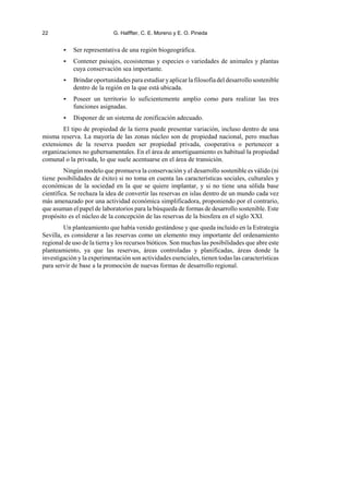 22 G. Halffter, C. E. Moreno y E. O. Pineda
< Ser representativa de una región biogeográfica.
< Contener paisajes, ecosistemas y especies o variedades de animales y plantas
cuya conservación sea importante.
< Brindar oportunidades para estudiar yaplicar la filosofía del desarrollo sostenible
dentro de la región en la que está ubicada.
< Poseer un territorio lo suficientemente amplio como para realizar las tres
funciones asignadas.
< Disponer de un sistema de zonificación adecuado.
El tipo de propiedad de la tierra puede presentar variación, incluso dentro de una
misma reserva. La mayoría de las zonas núcleo son de propiedad nacional, pero muchas
extensiones de la reserva pueden ser propiedad privada, cooperativa o pertenecer a
organizaciones no gubernamentales. En el área de amortiguamiento es habitual la propiedad
comunal o la privada, lo que suele acentuarse en el área de transición.
Ningún modelo que promueva la conservación y el desarrollo sostenible es válido (ni
tiene posibilidades de éxito) si no toma en cuenta las características sociales, culturales y
económicas de la sociedad en la que se quiere implantar, y si no tiene una sólida base
científica. Se rechaza la idea de convertir las reservas en islas dentro de un mundo cada vez
más amenazado por una actividad económica simplificadora, proponiendo por el contrario,
que asuman el papel de laboratorios para la búsqueda de formas de desarrollo sostenible. Este
propósito es el núcleo de la concepción de las reservas de la biosfera en el siglo XXI.
Un planteamiento que había venido gestándose y que queda incluido en la Estrategia
Sevilla, es considerar a las reservas como un elemento muy importante del ordenamiento
regional de uso de la tierra y los recursos bióticos. Son muchas las posibilidades que abre este
planteamiento, ya que las reservas, áreas controladas y planificadas, áreas donde la
investigación y la experimentación son actividades esenciales, tienen todas las características
para servir de base a la promoción de nuevas formas de desarrollo regional.
 