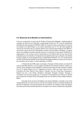 Evaluación de biodiversidad en Reservas de la Biosfera 23
2.3. Reservas de la Biosfera en Iberoamérica
Como ya se mencionó, en poco más de 20 años, 94 países han adoptado e implementado el
concepto de Reserva de la Biosfera, conformando la Red con 391 reservas distribuidas
alrededor de todo el planeta (UNESCO, 2000). En América Latina se encuentran 54 reservas
con registro en la Red (Figura 1), las cuales representan casi el 15% del total mundial de
reservas de la biosfera que en conjunto abarcan una extensión aproximada de 645 000 km2
,
un territorio mayor que el de Centroamérica o países como Ecuador o Paraguay y Uruguay
juntos. Sin embargo, el número total de reservas y su extensión es aún mayor. En México (y
seguramente no es el único caso) el incremento en los últimos años de este tipo de área
protegida (que está incluido en la legislación nacional) ha sido muy acelerado y las últimas
reservas creadas no se han propuesto aún a la Red MAB-UNESCO. Así, el 31 de diciembre
de 1999, el Sistema Nacional de Áreas NaturalesProtegidas de México cuenta con 23 reservas
de la biosfera, de las cuales 11 están registradas en la Red.
A finales del año 2000, junto con España y Portugal, la Red contiene un total de 82
reservas para Iberoamérica, con una amplia variedad de ecosistemas terrestres, marinos y/o
costeros, tanto tropicales como templados. El país que más reservas tiene inscritas es España
con 19, le siguen México con 12, Argentina con nueve, Chile con siete, Cuba con seis,
Colombia con cinco; Bolivia, Perú, Brasil y Ecuador con tres; Costa Rica, Guatemala y
Panamá con dos y por último, Honduras, Nicaragua, Portugal, Uruguay, Paraguay y
Venezuela con una reserva cada uno. La variación en el tamaño de las reservas es enorme
pues el intervalo va desde 395 ha en Portugal, hasta casi 30 millones de ha en Mata Atlántica,
Brasil.
Una parte de las reservas está ligada a una riqueza biológica, asociada a una visión
cultural particular. En estas reservas viven diversos grupos étnicos, con formas distintas de
percibir la naturaleza, así como de manejo de sus recursos. En América Latina el propósito
de conservación está en íntima relación con el respeto a los valores culturales de cada pueblo.
 