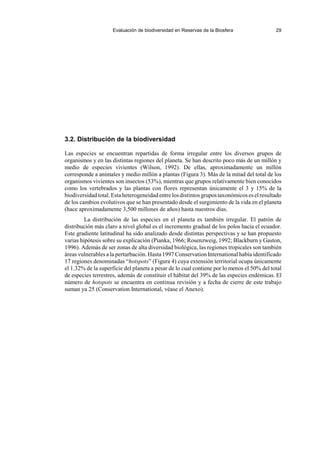 Evaluación de biodiversidad en Reservas de la Biosfera 29
3.2. Distribución de la biodiversidad
Las especies se encuentran repartidas de forma irregular entre los diversos grupos de
organismos y en las distintas regiones del planeta. Se han descrito poco más de un millón y
medio de especies vivientes (Wilson, 1992). De ellas, aproximadamente un millón
corresponde a animales y medio millón a plantas (Figura 3). Más de la mitad del total de los
organismos vivientes son insectos (53%), mientras que grupos relativamente bien conocidos
como los vertebrados y las plantas con flores representan únicamente el 3 y 15% de la
biodiversidadtotal.Estaheterogeneidadentrelosdistintosgrupostaxonómicoseselresultado
de los cambios evolutivos que se han presentado desde el surgimiento de la vida en el planeta
(hace aproximadamente 3,500 millones de años) hasta nuestros días.
La distribución de las especies en el planeta es también irregular. El patrón de
distribución más claro a nivel global es el incremento gradual de los polos hacia el ecuador.
Este gradiente latitudinal ha sido analizado desde distintas perspectivas y se han propuesto
varias hipótesis sobre su explicación (Pianka, 1966; Rosenzweig, 1992; Blackburn y Gaston,
1996). Además de ser zonas de alta diversidad biológica, las regiones tropicales son también
áreas vulnerables a la perturbación. Hasta 1997 Conservation International había identificado
17 regiones denominadas “hotspots” (Figura 4) cuya extensión territorial ocupa únicamente
el 1.32% de la superficie del planeta a pesar de lo cual contiene por lo menos el 50% del total
de especies terrestres, además de constituir el hábitat del 39% de las especies endémicas. El
número de hotspots se encuentra en continua revisión y a fecha de cierre de este trabajo
suman ya 25 (Conservation International, véase el Anexo).
 
