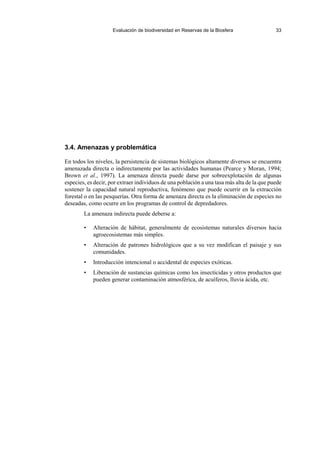 Evaluación de biodiversidad en Reservas de la Biosfera 33
3.4. Amenazas y problemática
En todos los niveles, la persistencia de sistemas biológicos altamente diversos se encuentra
amenazada directa o indirectamente por las actividades humanas (Pearce y Moran, 1994;
Brown et al., 1997). La amenaza directa puede darse por sobreexplotación de algunas
especies, es decir, por extraer individuos de una población a una tasa más alta de la que puede
sostener la capacidad natural reproductiva, fenómeno que puede ocurrir en la extracción
forestal o en las pesquerías. Otra forma de amenaza directa es la eliminación de especies no
deseadas, como ocurre en los programas de control de depredadores.
La amenaza indirecta puede deberse a:
• Alteración de hábitat, generalmente de ecosistemas naturales diversos hacia
agroecosistemas más simples.
• Alteración de patrones hidrológicos que a su vez modifican el paisaje y sus
comunidades.
• Introducción intencional o accidental de especies exóticas.
• Liberación de sustancias químicas como los insecticidas y otros productos que
pueden generar contaminación atmosférica, de acuíferos, lluvia ácida, etc.
 
