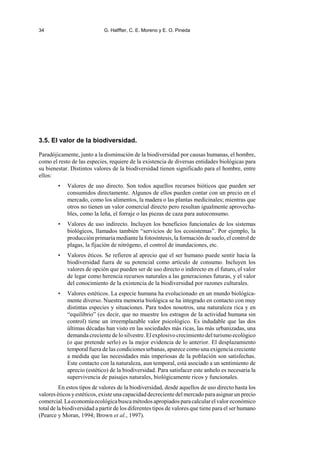 34 G. Halffter, C. E. Moreno y E. O. Pineda
3.5. El valor de la biodiversidad.
Paradójicamente, junto a la disminución de la biodiversidad por causas humanas, el hombre,
como el resto de las especies, requiere de la existencia de diversas entidades biológicas para
su bienestar. Distintos valores de la biodiversidad tienen significado para el hombre, entre
ellos:
• Valores de uso directo. Son todos aquellos recursos bióticos que pueden ser
consumidos directamente. Algunos de ellos pueden contar con un precio en el
mercado, como los alimentos, la madera o las plantas medicinales; mientras que
otros no tienen un valor comercial directo pero resultan igualmente aprovecha-
bles, como la leña, el forraje o las piezas de caza para autoconsumo.
• Valores de uso indirecto. Incluyen los beneficios funcionales de los sistemas
biológicos, llamados también “servicios de los ecosistemas”. Por ejemplo, la
producción primaria mediante la fotosíntesis, la formación de suelo, el control de
plagas, la fijación de nitrógeno, el control de inundaciones, etc.
• Valores éticos. Se refieren al aprecio que el ser humano puede sentir hacia la
biodiversidad fuera de su potencial como artículo de consumo. Incluyen los
valores de opción que pueden ser de uso directo o indirecto en el futuro, el valor
de legar como herencia recursos naturales a las generaciones futuras, y el valor
del conocimiento de la existencia de la biodiversidad por razones culturales.
• Valores estéticos. La especie humana ha evolucionado en un mundo biológica-
mente diverso. Nuestra memoria biológica se ha integrado en contacto con muy
distintas especies y situaciones. Para todos nosotros, una naturaleza rica y en
“equilibrio” (es decir, que no muestre los estragos de la actividad humana sin
control) tiene un irreemplazable valor psicológico. Es indudable que las dos
últimas décadas han visto en las sociedades más ricas, las más urbanizadas, una
demanda creciente de lo silvestre. El explosivo crecimiento del turismo ecológico
(o que pretende serlo) es la mejor evidencia de lo anterior. El desplazamiento
temporal fuera de las condiciones urbanas, aparece como una exigencia creciente
a medida que las necesidades más imperiosas de la población son satisfechas.
Este contacto con la naturaleza, aun temporal, está asociado a un sentimiento de
aprecio (estético) de la biodiversidad. Para satisfacer este anhelo es necesaria la
supervivencia de paisajes naturales, biológicamente ricos y funcionales.
En estos tipos de valores de la biodiversidad, desde aquellos de uso directo hasta los
valores éticos yestéticos, existe una capacidad decreciente del mercado para asignar un precio
comercial.Laeconomíaecológicabuscamétodosapropiadosparacalcularelvaloreconómico
total de la biodiversidad a partir de los diferentes tipos de valores que tiene para el ser humano
(Pearce y Moran, 1994; Brown et al., 1997).
 