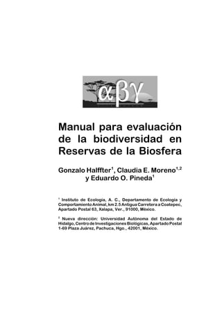 Manual para evaluación
de la biodiversidad en
Reservas de la Biosfera
Gonzalo Halffter1
, Claudia E. Moreno1,2
y Eduardo O. Pineda1
1
Instituto de Ecología, A. C., Departamento de Ecología y
ComportamientoAnimal,km2.5AntiguaCarreteraaCoatepec,
Apartado Postal 63, Xalapa, Ver., 91000, México.
2
Nueva dirección: Universidad Autónoma del Estado de
Hidalgo,CentrodeInvestigacionesBiológicas,ApartadoPostal
1-69 Plaza Juárez, Pachuca, Hgo., 42001, México.
 