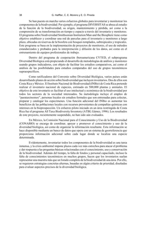 38 G. Halffter, C. E. Moreno y E. O. Pineda
Se han puesto en marcha varios esfuerzos globales para inventariar y monitorear los
componentes de la biodiversidad. Por ejemplo, el programa DIVERSITAS se aboca al estudio
de la función de la biodiversidad, su origen, mantenimiento y pérdida, así como a la
comprensión de su transformación en tiempo y espacio a través del inventario y monitoreo.
El programa sobre biodiversidad Smithsonian Institution/Man and the Biosphere tiene como
objetivo establecer y coordinar una red de parcelas para el inventario y monitoreo a largo
plazo, ubicadas en reservas de la biosfera con bosques templados, subtropicales y tropicales.
Este programa se basa en la implementación de proyectos de monitoreo, el uso de métodos
estandarizados y probados para la interpretación y difusión de los datos, así como en el
entrenamiento de equipos profesionales de trabajo.
Dentro del programa de cooperación iberoamericana CYTED, el subprograma
Diversidad Biológica está propiciando el desarrollo de metodologías de análisis y monitoreo
usando grupos indicadores, con objeto de facilitar los estudios comparativos, así como el
análisis de las posibilidades para estudios comparados del uso de grupos taxonómicos
supraespecíficos.
Como ratificadores del Convenio sobre Diversidad Biológica, varios países están
desarrollando planes de acción sobre biodiversidad que incluyen inventarios. Dos de ellos son
Costa Rica y México. El Instituto Nacional de Biodiversidad (INBio) de Costa Rica pretende
realizar el inventario nacional de especies, estimado en 500,000 plantas y animales. El
objetivo de este inventario es facilitar el uso intelectual y económico de la biodiversidad por
todos los sectores de la sociedad interesados. Su metodología incluye el empleo de
“parataxónomos”, personas locales sin estudios formales que son entrenadas para colectar,
preparar y catalogar los especímenes. Una función adicional del INBio es aumentar los
beneficios de las poblaciones locales con recursos provenientes de compañías químicas con
intereses en la bioprospección. Un esfuerzo piloto iniciado en un área restringida de Costa
Rica fue el programa All Taxa Biodiversity Inventory (ATBI; Gámez, 1996). Los resultados
de este proyecto, recientemente suspendido, no han sido aún evaluados.
En México, la Comisión Nacional para el Conocimiento y Uso de la Biodiversidad
(CONABIO) se encarga de coordinar, apoyar y promover el conocimiento y uso de la
diversidad biológica, así como de organizar la información resultante. Esta información se
hace disponible mediante un banco de datos que opera con un sistema de georreferencia que
proporciona información adicional sobre cada lugar donde se localiza una especie
determinada.
Evidentemente, inventariar todos los componentes de la biodiversidad es una tarea
inmensa, y la crisis ambiental impone plazos cada vez más estrechos para atacar el problema
y dar respuesta a las preguntas básicas relacionadas con el conocimiento, uso y conservación
de la biodiversidad. Además del tiempo, la falta de fondos y personal capacitado, incluso la
falta de conocimientos taxonómicos en muchos grupos, hacen que los inventarios suelan
representar una muestra más que un listado completo de la biodiversidad de una área. Por ello,
se requieren estrategias concretas alternas, basadas en algún criterio de prioridad, diseñadas
para evaluar aspectos precisos de la diversidad biológica.
 