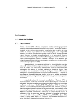 Evaluación de biodiversidad en Reservas de la Biosfera 43
5.3. Conceptos
5.3.1. La escala de paisaje
5.3.1.1. ¿Qué es el paisaje?
Forman y Godron (1986) definen el paisaje como una área terrestre que puede ser
topográficamenteheterogéneaperoconsingularidadclimática,geográficaehistórica,
integrada por un conjunto de ecosistemas interactuantes que se repiten de forma
similar. El paisaje es por definición una área heterogénea, cuya complejidad
ambiental está basada en las distintas unidades fisiográficas que lo integran, en los
eventos históricos por los que ha pasado, así como en los regímenes de disturbio
(naturales y humanos) a los que se enfrenta. La conjugación de estos elementos da
como resultado un arreglo jerárquico, complejo y dinámico de los elementos que
componen al paisaje, además de generar un impacto sobre los ciclos energéticos y los
sistemas biológicos (Turner, 1989).
Los paisajes son el resultado de los procesos geomorfológicos y de los
patrones de colonización de los organismos (eventos que se manifiestan en periodos
largos de tiempo), así como de las perturbaciones locales de las comunidades
individuales que ocurren en periodos relativamente cortos de tiempo. Estas
comunidades son los elementos o unidades ecológicas básicas, relativamente
homogéneas, de un paisaje y pueden ser de origen natural o antrópico. La mayoría de
los paisajes ha sido modificada por el hombre, por lo que en realidad encontramos
mosaicos integrados por fragmentos de vegetación natural, agroecosistemas y etapas
sucesionales.
A escala de paisaje (la mesoescala sensu Schluter y Ricklefs, 1993), la
biodiversidad es el resultado de dos tipos de procesos: los ecológicos que ocurren en
periodos de tiempo breves, y los evolutivos y biogeográficos que ocurren en tiempos
mucho mayores (Schluter y Ricklefs, 1993; Caley y Schluter, 1997). Como ya se ha
señalado, las actividades humanas tienen gran influencia en la estructura del paisaje:
tipo e intensidad de la modificación, grado de heterogeneidad, fragmentación, forma
y tamaño de los parches, conectividad entre fragmentos, etc. A su vez, la estructura
del paisaje afecta a la conservación y distribución de la biodiversidad. Por ello, el
paisaje es el nivel de escala en el cual debe enfocarse la evaluación, monitoreo y
conservación de la biodiversidad (Noss, 1983; Franklin, 1993; McNaughton, 1994;
Forman y Collinge, 1996; Harris et al., 1996; Noss, 1996; Halffter, 1998) particular-
mente en regiones altamente heterogéneas (Noss, 1983).
 