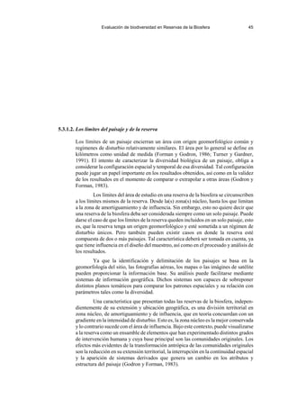 Evaluación de biodiversidad en Reservas de la Biosfera 45
5.3.1.2. Los límites del paisaje y de la reserva
Los límites de un paisaje encierran un área con origen geomorfológico común y
regímenes de disturbio relativamente similares. El área por lo general se define en
kilómetros como unidad de medida (Forman y Godron, 1986; Turner y Gardner,
1991). El intento de caracterizar la diversidad biológica de un paisaje, obliga a
considerar la configuración espacial y temporal de esa diversidad. Tal configuración
puede jugar un papel importante en los resultados obtenidos, así como en la validez
de los resultados en el momento de comparar o extrapolar a otras áreas (Godron y
Forman, 1983).
Los límites del área de estudio en una reserva de la biosfera se circunscriben
a los límites mismos de la reserva. Desde la(s) zona(s) núcleo, hasta los que limitan
a la zona de amortiguamiento y de influencia. Sin embargo, esto no quiere decir que
una reserva de la biosfera deba ser considerada siempre como un solo paisaje. Puede
darse el caso de que los límites de la reserva queden incluidos en un solo paisaje, esto
es, que la reserva tenga un origen geomorfológico y esté sometida a un régimen de
disturbio únicos. Pero también pueden existir casos en donde la reserva esté
compuesta de dos o más paisajes. Tal característica deberá ser tomada en cuenta, ya
que tiene influencia en el diseño del muestreo, así como en el procesado y análisis de
los resultados.
Ya que la identificación y delimitación de los paisajes se basa en la
geomorfología del sitio, las fotografías aéreas, los mapas o las imágines de satélite
pueden proporcionar la información base. Su análisis puede facilitarse mediante
sistemas de información geográfica. Dichos sistemas son capaces de sobreponer
distintos planos temáticos para comparar los patrones espaciales y su relación con
parámetros tales como la diversidad.
Una característica que presentan todas las reservas de la biosfera, indepen-
dientemente de su extensión y ubicación geográfica, es una división territorial en
zona núcleo, de amortiguamiento y de influencia, que en teoría concuerdan con un
gradiente en la intensidad de disturbio. Esto es, la zona núcleo es la mejor conservada
y lo contrario sucede con el área de influencia. Bajo este contexto, puede visualizarse
a la reserva como un ensamble de elementos que han experimentado distintos grados
de intervención humana y cuya base principal son las comunidades originales. Los
efectos más evidentes de la transformación antrópica de las comunidades originales
son la reducción en su extensión territorial, la interrupción en la continuidad espacial
y la aparición de sistemas derivados que genera un cambio en los atributos y
estructura del paisaje (Godron y Forman, 1983).
 