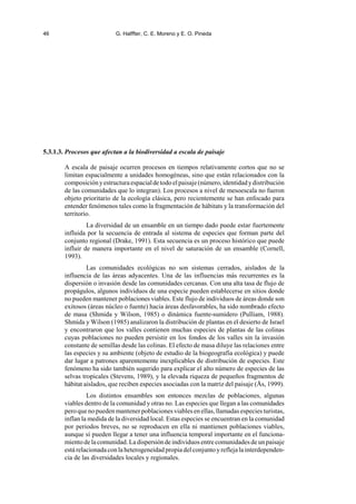 46 G. Halffter, C. E. Moreno y E. O. Pineda
5.3.1.3. Procesos que afectan a la biodiversidad a escala de paisaje
A escala de paisaje ocurren procesos en tiempos relativamente cortos que no se
limitan espacialmente a unidades homogéneas, sino que están relacionados con la
composiciónyestructuraespacialdetodoelpaisaje(número,identidadydistribución
de las comunidades que lo integran). Los procesos a nivel de mesoescala no fueron
objeto prioritario de la ecología clásica, pero recientemente se han enfocado para
entender fenómenos tales como la fragmentación de hábitats y la transformación del
territorio.
La diversidad de un ensamble en un tiempo dado puede estar fuertemente
influida por la secuencia de entrada al sistema de especies que forman parte del
conjunto regional (Drake, 1991). Esta secuencia es un proceso histórico que puede
influir de manera importante en el nivel de saturación de un ensamble (Cornell,
1993).
Las comunidades ecológicas no son sistemas cerrados, aislados de la
influencia de las áreas adyacentes. Una de las influencias más recurrentes es la
dispersión o invasión desde las comunidades cercanas. Con una alta tasa de flujo de
propágulos, algunos individuos de una especie pueden establecerse en sitios donde
no pueden mantener poblaciones viables. Este flujo de individuos de áreas donde son
exitosos (áreas núcleo o fuente) hacia áreas desfavorables, ha sido nombrado efecto
de masa (Shmida y Wilson, 1985) o dinámica fuente-sumidero (Pulliam, 1988).
Shmida y Wilson (1985) analizaron la distribución de plantas en el desierto de Israel
y encontraron que los valles contienen muchas especies de plantas de las colinas
cuyas poblaciones no pueden persistir en los fondos de los valles sin la invasión
constante de semillas desde las colinas. El efecto de masa diluye las relaciones entre
las especies y su ambiente (objeto de estudio de la biogeografía ecológica) y puede
dar lugar a patrones aparentemente inexplicables de distribución de especies. Este
fenómeno ha sido también sugerido para explicar el alto número de especies de las
selvas tropicales (Stevens, 1989), y la elevada riqueza de pequeños fragmentos de
hábitat aislados, que reciben especies asociadas con la matriz del paisaje (Ås, 1999).
Los distintos ensambles son entonces mezclas de poblaciones, algunas
viables dentro de la comunidad y otras no. Las especies que llegan a las comunidades
pero que no pueden mantener poblaciones viables en ellas, llamadas especies turistas,
inflan la medida de la diversidad local. Estas especies se encuentran en la comunidad
por periodos breves, no se reproducen en ella ni mantienen poblaciones viables,
aunque sí pueden llegar a tener una influencia temporal importante en el funciona-
miento de la comunidad. La dispersiónde individuos entre comunidades de un paisaje
está relacionada con la heterogeneidad propia del conjunto yrefleja la interdependen-
cia de las diversidades locales y regionales.
 