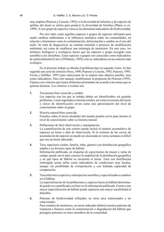 48 G. Halffter, C. E. Moreno y E. O. Pineda
muy amplias (Pearson y Cassola, 1992); o la diversidad de helechos y de especies de
epífitas del dosel se utiliza para predecir la diversidad de briofitas (Pharo et al.,
1999). A este grupo de especies o taxa se les denomina indicadores de biodiversidad.
Por otro lado, están aquellas especies o grupos de especies utilizados para
medir cambios ambientales o la influencia antrópica sobre las comunidades, en
relación a fenómenos como la contaminación, deforestación y cambio en el uso del
suelo. Se trata de diagnosticar un sistema sometido a procesos de modificación
ambiental, así como de establecer una estrategia de monitoreo. En este caso, los
atributos biológicos y ecológicos hacen que las especies o grupo escogido sean
sensibles a los disturbios. Estas especies o grupos son conocidos como indicadores
de salud ambiental (Caro y O'Doherty, 1999), esto es, indicadores en un contexto más
ecológico.
En el presente trabajo se aborda el problema bajo la segunda visión. Se han
sugerido una serie de criterios (Noss, 1990; Pearson y Cassola, 1992; Pearson, 1995;
Favila y Halffter, 1997) para seleccionar de la manera mas objetiva posible, taxa
como indicadores. Para este manual, modificamos la propuesta de Pearson (1995).
Fijamos seis criterios que tienen diferentes prioridades de acuerdo a las metas que se
quieran alcanzar. Los criterios a evaluar son:
1. Taxonomía bien conocida y estable.
Las especies con las que se trabaje deben ser identificables sin grandes
problemas. Listas regionales e internacionales, así como revisiones del taxón
y claves de identificación sirven como una aproximación del nivel de
conocimiento sobre el grupo.
2. Historia natural bien conocida.
Estudios sobre el taxón alrededor del mundo pueden servir para ilustrar el
nivel de conocimiento sobre su historia natural.
3. Poblaciones de fácil observación y manipulación.
La cuantificación de este criterio puede incluir el número acumulativo de
especies en horas o días de observación. Si la asíntota de las curvas de
acumulación de especies no puede ser alcanzada en varias semanas es difícil
que sea un taxón adecuado.
4. Taxa superiores (orden, familia, tribu, género) con distribución geográfica
amplia y en diversos tipos de hábitat.
Información publicada, en etiquetas de especímenes de museo y notas de
campo, puede servir para conocer la amplitud de la distribución geográfica
y en qué tipos de hábitat se encuentra el taxón. Taxa con distribución
restringida serían útiles como indicadores de condiciones muy locales,
aunque sin posibilidad de extrapolación y con limitada capacidad de
comparación.
5. Taxainferiores(especiesysubespecies)sensiblesyespecializadosacambios
en el hábitat.
La especialización de las poblaciones y especies hacia un hábitat determina-
do puede ser cuantificada con base en la información publicada. Frente a una
mayor especialización de hábitat puede esperarse una mayor sensibilidad al
disturbio.
6. Patrones de biodiversidad reflejados en otros taxa relacionados y no
relacionados.
Para estudios de monitoreo, un taxón indicador debería mostrar patrones de
respuesta a factores como la contaminación o degradación del hábitat que
presagien patrones en otros miembros de la comunidad.
 