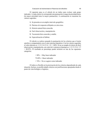 Evaluación de biodiversidad en Reservas de la Biosfera 49
El siguiente paso es el cálculo de un índice para evaluar cada grupo
indicador. A cada criterio le corresponde una puntuación o rango de prioridad único
(la mayor prioridad tiene la mayor puntuación). A continuación se muestran los
valores sugeridos:
1. Se presenta en un amplio intervalo geográfico.
2. Patrones de respuesta reflejados en otros taxa.
3. Historia natural bien conocida.
4. Fácil observación y manipulación.
5. Taxonomía bien conocida y estable.
6. Especialización al hábitat.
El cálculo se realiza sumando la puntuación de los criterios que el taxón
satisfizo y comparándolo con el valor máximo hipotético. Con los valores sugeridos
el valor máximo es: 1+2+3+4+5+6 = 21 = 100%. Si no se cumple el criterio de fácil
observación y manipulación, con valor de 4, entonces el puntaje es: 1+2+3+5+6 = 17
= 80.95%. El resultado en porcentaje puede incluirse en una de las siguientes
categorías:
> 90% = Muy buen indicador
75-89% = Buen indicador
< 74% = No se sugiere como indicador
El índice es flexible en la priorización de los criterios dependiendo de cada
situación. Incluso, es posible añadir criterios con justificaciones apropiadas desde el
punto de vista biológico o logístico.
 