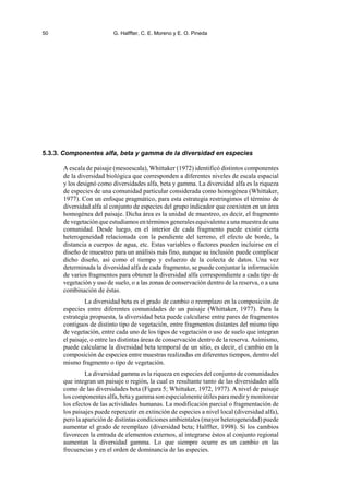 50 G. Halffter, C. E. Moreno y E. O. Pineda
5.3.3. Componentes alfa, beta y gamma de la diversidad en especies
A escala de paisaje (mesoescala), Whittaker (1972) identificó distintos componentes
de la diversidad biológica que corresponden a diferentes niveles de escala espacial
y los designó como diversidades alfa, beta y gamma. La diversidad alfa es la riqueza
de especies de una comunidad particular considerada como homogénea (Whittaker,
1977). Con un enfoque pragmático, para esta estrategia restringimos el término de
diversidad alfa al conjunto de especies del grupo indicador que coexisten en un área
homogénea del paisaje. Dicha área es la unidad de muestreo, es decir, el fragmento
de vegetación que estudiamos en términos generales equivalente a una muestra de una
comunidad. Desde luego, en el interior de cada fragmento puede existir cierta
heterogeneidad relacionada con la pendiente del terreno, el efecto de borde, la
distancia a cuerpos de agua, etc. Estas variables o factores pueden incluirse en el
diseño de muestreo para un análisis más fino, aunque su inclusión puede complicar
dicho diseño, así como el tiempo y esfuerzo de la colecta de datos. Una vez
determinada la diversidad alfa de cada fragmento, se puede conjuntar la información
de varios fragmentos para obtener la diversidad alfa correspondiente a cada tipo de
vegetación y uso de suelo, o a las zonas de conservación dentro de la reserva, o a una
combinación de éstas.
La diversidad beta es el grado de cambio o reemplazo en la composición de
especies entre diferentes comunidades de un paisaje (Whittaker, 1977). Para la
estrategia propuesta, la diversidad beta puede calcularse entre pares de fragmentos
contiguos de distinto tipo de vegetación, entre fragmentos distantes del mismo tipo
de vegetación, entre cada uno de los tipos de vegetación o uso de suelo que integran
el paisaje, o entre las distintas áreas de conservación dentro de la reserva. Asimismo,
puede calcularse la diversidad beta temporal de un sitio, es decir, el cambio en la
composición de especies entre muestras realizadas en diferentes tiempos, dentro del
mismo fragmento o tipo de vegetación.
La diversidad gamma es la riqueza en especies del conjunto de comunidades
que integran un paisaje o región, la cual es resultante tanto de las diversidades alfa
como de las diversidades beta (Figura 5; Whittaker, 1972, 1977). A nivel de paisaje
los componentes alfa, beta ygamma son especialmente útiles para medir ymonitorear
los efectos de las actividades humanas. La modificación parcial o fragmentación de
los paisajes puede repercutir en extinción de especies a nivel local (diversidad alfa),
pero la aparición de distintas condiciones ambientales (mayor heterogeneidad) puede
aumentar el grado de reemplazo (diversidad beta; Halffter, 1998). Si los cambios
favorecen la entrada de elementos externos, al integrarse éstos al conjunto regional
aumentan la diversidad gamma. Lo que siempre ocurre es un cambio en las
frecuencias y en el orden de dominancia de las especies.
 