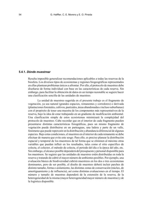 54 G. Halffter, C. E. Moreno y E. O. Pineda
5.4.1. Dónde muestrear
Resulta imposible generalizar recomendaciones aplicables a todas las reservas de la
biosfera. Los diversos tipos de ecosistemas y regiones biogeográficas representados
en ellas plantean problemas únicos a afrontar. Por ello, el protocolo de muestreo debe
diseñarse de forma individual con base en las características de cada reserva. Sin
embargo, para facilitar la obtención de datos en un tiempo razonable se sugiere hacer
una clasificación sencilla de las unidades de muestreo.
La unidad de muestreo sugerida en el presente trabajo es el fragmento de
vegetación, ya sea natural (grandes espacios, remanentes y corredores) o derivada
(plantacionesforestales,cultivos,pastizales,áreasabandonadaseinclusosuburbanas)
con el propósito de tener una muestra de los componentes más representativos de la
reserva, bajo la idea de estar trabajando en un gradiente de modificación ambiental.
Una clasificación simple de estos ecosistemas minimizará la complejidad del
protocolo de muestreo. Cabe recordar que en el interior de cada fragmento pueden
presentarse distintas características fisiográficas, pues un mismo fragmento de
vegetación puede distribuirse en un parteaguas, una ladera y parte de un valle,
fenómeno que puede repercutir en la distribución yabundancia diferencial de algunas
especies. Bajo estas condiciones, el muestreo en el interior de cada remanente se debe
efectuar de manera que evite este sesgo. Para ello, es preciso planear la distribución
espacial y temporal de los muestreos de tal forma que se eliminen al máximo otras
variables que puedan influir en los resultados, tales como el sitio específico de
colecta, el colector, el método de colecta, el periodo del día o la época del año, etc.
Sin embargo, el alcance posible dependerá del presupuestoypersonal disponible para
los muestreos. Se sugiere que las unidades de muestreo estén distribuidas en toda la
reserva y tratando de cubrir el mayor número de ambientes posibles. Por ejemplo, una
evaluación básica de biodiversidad cubrirá muestreos en los dos o tres ecosistemas
dominantes, pero de ser posible, el diseño de muestreo deberá incluir parches de
distinto tamaño, forma o aislamiento, las distintas zonas de conservación (núcleo, de
amortiguamiento y de influencia), así como distintas evaluaciones en el tiempo. El
número y tamaño de muestras dependerá de la extensión de la reserva, de la
heterogeneidad de la misma (mayor heterogeneidad mayor número de muestras) y de
la logística disponible.
 