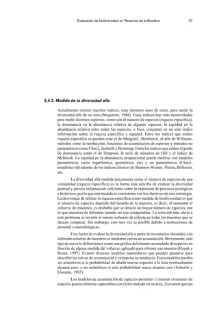 Evaluación de biodiversidad en Reservas de la Biosfera 57
5.4.3. Medida de la diversidad alfa
Actualmente existen muchos índices, muy distintos unos de otros, para medir la
diversidad alfa de un sitio (Magurran, 1988). Estos índices han sido desarrollados
para medir distintos aspectos, como son el número de especies (riqueza específica),
la dominancia en la abundancia relativa de algunas especies, la equidad en la
abundancia relativa entre todas las especies, o bien, conjuntar en un solo índice
información sobre la riqueza específica y equidad. Entre los índices que miden
riqueza específica se pueden citar el de Margalef, Menhinick, el alfa de Williams,
métodos como la rarefacción, funciones de acumulación de especies y métodos no
paramétricos como Chao2, Jacknife y Bootstrap. Entre los índices que miden el grado
de dominancia están el de Simpson, la serie de números de Hill y el índice de
McIntosh. La equidad en la abundancia proporcional puede medirse con modelos
paramétricos (serie logarítimica, geométrica, etc) y no paramétricos (Chao1,
estadístico Q) además de los índices clásicos de Shannon-Wiener, Pielou, Brillouin,
etc.
La diversidad alfa medida únicamente como el número de especies de una
comunidad (riqueza específica) es la forma más sencilla de evaluar la diversidad
puntual y provee información suficiente sobre la expresión de procesos ecológicos
e históricos, por lo que esta medida es consistente con los objetivos de esta estrategia.
La desventaja de utilizar la riqueza específica como medida de biodiversidad es que
el número de especies depende del tamaño de la muestra, es decir, al aumentar el
esfuerzo de muestreo, es probable que se detecte un mayor número de especies, por
lo que muestras de diferente tamaño no son comparables. La solución más obvia a
este problema es invertir el mismo esfuerzo de colecta en todas las muestras que se
desean comparar. Sin embargo, esto rara vez es posible debido a restricciones de
personal o metodológicas.
Una forma de evaluar la diversidad alfa a partir de inventarios obtenidos con
diferente esfuerzo de muestreo es mediante curvas de acumulación. Brevemente, este
tipo de curva la definiríamos como una gráfica del número acumulado de especies en
función de alguna medida del esfuerzo aplicado para obtener esa muestra (Hayek y
Buzas, 1997). Existen diversos modelos matemáticos que pueden ajustarse para
describir las curvas de acumulación y extrapolar su tendencia. Estos modelos pueden
ser asintóticos si la probabilidad de añadir nuevas especies a la lista eventualmente
alcanza cero, o no asintóticos si esta probabilidad nunca alcanza cero (Soberón y
Llorente, 1993).
Los modelos de acumulación de especies permiten 1) estimar el número de
especies potencialmente capturables con cierto método en un área, 2) evaluar que tan
 