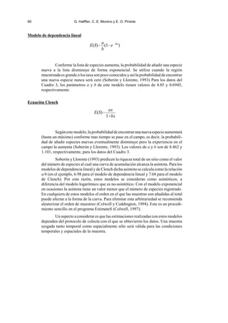 60 G. Halffter, C. E. Moreno y E. O. Pineda
E(S)
a
b
(1e bx
)
E(S)
ax
1bx
Modelo de dependencia lineal
Conforme la lista de especies aumenta, la probabilidad de añadir una especie
nueva a la lista disminuye de forma exponencial. Se utiliza cuando la región
muestreada es grande o los taxa son poco conocidos y así la probabilidad de encontrar
una nueva especie nunca será cero (Soberón y Llorente, 1993) Para los datos del
Cuadro 3, los parámetros a y b de este modelo tienen valores de 4.85 y 0.6945,
respectivamente.
Ecuación Clench
Segúnestemodelo,laprobabilidaddeencontrarunanuevaespecieaumentará
(hasta un máximo) conforme mas tiempo se pase en el campo, es decir, la probabili-
dad de añadir especies nuevas eventualmente disminuye pero la experiencia en el
campo la aumenta (Soberón y Llorente, 1993). Los valores de a y b son de 8.462 y
1.101, respectivamente, para los datos del Cuadro 3.
Soberón y Llorente (1993) predicen la riqueza total de un sitio como el valor
del número de especies al cual una curva de acumulación alcanza la asíntota. Para los
modelos de dependencia lineal y de Clench dicha asíntota se calcula como la relación
a/b (en el ejemplo, 6.98 para el modelo de dependencia lineal y 7.68 para el modelo
de Clench). Por esta razón, estos modelos se consideran como asintóticos, a
diferencia del modelo logarítmico que es no-asintótico. Con el modelo exponencial
en ocasiones la asíntota tiene un valor menor que el número de especies registrado.
En cualquiera de estos modelos el orden en el que las muestras son añadidas al total
puede afectar a la forma de la curva. Para eliminar esta arbitrariedad se recomienda
aleatorizar el orden de muestreo (Colwell y Coddington, 1994). Este es un procedi-
miento sencillo en el programa EstimateS (Colwell, 1997).
Un aspecto a considerar es que las estimaciones realizadas con estos modelos
dependen del protocolo de colecta con el que se obtuvieron los datos. Una muestra
sesgada tanto temporal como espacialmente sólo será válida para las condiciones
temporales y espaciales de la muestra.
 